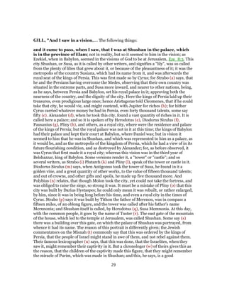 GILL, "And I saw in a vision,.... The following things:
and it came to pass, when I saw, that I was at Shushan in the palace, which
is in the province of Elam; not in reality, but so it seemed to him in the vision; as
Ezekiel, when in Babylon, seemed in the visions of God to be at Jerusalem, Eze_8:3. This
city Shushan, or Susa, as it is called by other writers, and signifies a "lily", was so called
from the plenty of lilies that grew about it, or because of the pleasantness of it; it was the
metropolis of the country Susiana, which had its name from it, and was afterwards the
royal seat of the kings of Persia. This was first made so by Cyrus; for Strabo (a) says, that
he and the Persians having overcome the Medes, observing that their own country was
situated in the extreme parts, and Susa more inward, and nearer to other nations, being,
as he says, between Persia and Babylon, set his royal palace in it; approving both the
nearness of the country, and the dignity of the city. Here the kings of Persia laid up their
treasures, even prodigious large ones; hence Aristagoras told Cleomenes, that if he could
take that city, he would vie, and might contend, with Jupiter for riches (b); for hither
Cyrus carried whatever money he had in Persia, even forty thousand talents, some say
fifty (c). Alexander (d), when he took this city, found a vast quantity of riches in it. It is
called here a palace; and so it is spoken of by Herodotus (e), Diodorus Siculus (f),
Pausanius (g), Pliny (h), and others, as a royal city, where were the residence and palace
of the kings of Persia; but the royal palace was not in it at this time; the kings of Babylon
had their palace and kept their court at Babylon, where Daniel was; but in vision it
seemed to him that he was in Shushan, and which was represented to him as a palace, as
it would be, and as the metropolis of the kingdom of Persia, which he had a view of in its
future flourishing condition, and as destroyed by Alexander; for, as before observed, it
was Cyrus that first made it a royal city; whereas this vision was in the third year of
Belshazzar, king of Babylon. Some versions render it, a "tower" or "castle"; and so
several writers, as Strabo (i) Plutarch (k) and Pliny (l), speak of the tower or castle in it.
Diodorus Siculus (m) says, when Antigonus took the tower of Susa, he found in it a
golden vine, and a great quantity of other works, to the value of fifteen thousand talents;
and out of crowns, and other gifts and spoils, he made up five thousand more. And
Polybius (n) relates, that though Molon took the city, yet could not take the fortress, and
was obliged to raise the siege, so strong it was. It must be a mistake of Pliny (o) that this
city was built by Darius Hystaspes; he could only mean it was rebuilt, or rather enlarged,
by him, since it was in being long before his time, and even a royal city in the times of
Cyrus. Strabo (p) says it was built by Tithon the father of Merenon, was in compass a
fifteen miles, of an oblong figure, and the tower was called after his father's name
Mernnonia; and Shushan itself is called, by Herodotus (q), Susa Memnonia. At this day,
with the common people, it goes by the name of Tuster (r). The east gate of the mountain
of the house, which led to the temple at Jerusalem, was called Shushan. Some say (s)
there was a building over this gate, on which the palace of Shushan was portrayed, from
whence it had its name. The reason of this portrait is differently given; the Jewish
commentators on the Misnah (t) commonly say that this was ordered by the kings of
Persia, that the people of Israel might stand in awe of them, and not rebel against them.
Their famous lexicographer (u) says, that this was done, that the Israelites, when they
saw it, might remember their captivity in it. But a chronologer (w) of theirs gives this as
the reason, that the children of the captivity made this figure, that they might remember
the miracle of Purim, which was made in Shushan; and this, he says, is a good
29
 