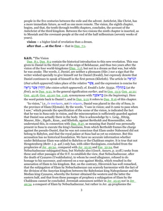 people in the five centuries between the exile and the advent. Antichrist, like Christ, has
a more immediate future, as well as one more remote. The vision, the eighth chapter,
begins, and that, the tenth through twelfth chapters, concludes, the account of the
Antichrist of the third kingdom. Between the two visions the ninth chapter is inserted, as
to Messiah and the covenant-people at the end of the half millennium (seventy weeks of
years).
vision — a higher kind of revelation than a dream.
after that ... at the first — that in Dan_7:1.
K&D, "The Vision
Dan_8:1, Dan_8:2 contain the historical introduction to this new revelation. This was
given to Daniel in the third year of the reign of Belshazzar, and thus two years after the
vision of the four world-kingdoms (Dan_7:1), but not in a dream as that was, but while
he was awake. The words, I, Daniel, are neither a pleonasm (Häv.) nor a sign that the
writer wished specially to give himself out for Daniel (Ewald), but expressly denote that
Daniel continues to speak of himself in the first person (Kliefoth). The article in ‫ה‬ ָ‫א‬ ְ‫ַנר‬ ִ‫ה‬
(that which appeared) takes place of the relative ‫ר‬ֶ‫ֲשׁ‬‫א‬, and the expression is concise for
‫ה‬ ָ‫א‬ ְ‫ר‬ִ‫נ‬ ‫ר‬ֶ‫ֲשׁ‬‫א‬ ‫ן‬ ‫ז‬ ָ‫ח‬ ֶ‫ה‬ (the vision which appeared); cf. Ewald's Lehr. §335a. ‫ה‬ָ‫לּ‬ ִ‫ח‬ ְ‫תּ‬ ַ‫בּ‬ (at the
first), as in Dan_9:21, in the general signification earlier, and in Gen_13:3; Gen_41:21;
Gen_43:18, Gen_43:20; Isa_1:26, synonymous with ‫ָה‬‫נ‬ֹ‫אשׁ‬ ִ‫ר‬ ָ‫בּ‬ (in the beginning). Here
the word points back to Daniel 7, and in Dan_9:21 it refers to Dan_8:16 of this chapter.
“In vision,” i.e., ἐν πνεύματι, not ἐν σώματι, Daniel was placed in the city of Susa, in
the province of Elam (Elymaïs). By the words, “I saw in vision; and it came to pass when
I saw,” which precede the specification of the scene of the vision, is indicated the fact
that he was in Susa only in vision, and the misconception is sufficiently guarded against
that Daniel was actually there in the body. This is acknowledge by v. Leng., Hitzig,
Maurer, Häv., Hgstb., Kran., and Kliefoth, against Bertholdt and Rosenmüller, who
understand this, in connection with Dan_8:27, as meaning that Daniel was personally
present in Susa to execute the king's business, from which Bertholdt frames the charge
against the pseudo-Daniel, that he was not conscious that Elam under Nabonned did not
belong to Babylon, and that the royal palace at Susa had as yet no existence. But this
accusation has no historical foundation. We have no accurate information whether
under Belshazzar Elam was added to Babylon or the Chaldean empire. It is true that not
Hengstenberg (Beitr. i. p. 42f.) only has, with older theologians, concluded from the
prophecies of Jer_49:34., compared with Jer_25:25 and Eze_32:24, that
Nebuchadnezzar subjugated Susa, but Niebuhr also (Gesch. Assurs, p. 211ff.) seeks from
these and other passages of the O.T. to establish the view, that Nebuchadnezzar, after
the death of Cyaxares (Uwakhshatra), to whom he owed allegiance, refused to do
homage to his successor, and entered on a war against Media, which resulted in the
annexation of Elam to his kingdom. But, on the contrary, Hävernick has well remarked,
that the subjugation of Elam by Nebuchadnezzar can scarcely harmonize with the fact of
the division of the Assyrian kingdom between the Babylonian king Nabopolassar and the
Median king Cyaxares, whereby the former obtained the western and the latter the
eastern half, and that from these passages of prophecy a subjugation of Elam by the
Chaldeans cannot be concluded. Jeremiah announces neither in Jer_25:25 nor in Jer_
49:34. a conquest of Elam by Nebuchadnezzar, but rather in Jer. 49 prophesies the
3
 