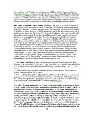 interpretation of it. This city was in the province of Elam; that is, Persia, as it is also
called, Isa_21:6 for Josephus (x) says the Persians had their original from the Elamites,
or Elameans; and Pliny (y) observes, that Elymais joined to Persia; and the country of
Susiane, so called from Susa its chief city, was, according to Strabo (z) and Ptolemy (a1),
a part of Persia: and here Daniel in vision thought himself to be; and a very suitable
place for him to have this vision in, which so much concerned the affairs of Persia.
And I saw in a vision, and I was by the river Ulai; that is, in vision; it seemed to
the prophet that he was upon the banks of the river Ulai; the same with the Eulaeus of
Strabo (b1), Pliny (c1), Ptolemy (d1), and others, which ran by, and surrounded, the city
of Shushan, or Susa; the water of which was so light, as Strabo (e1) observes, that it was
had in great request, and the kings of Persia would drink of no other, and carried it with
them wherever they went. Herodotus (f1) and Curtius (g1) make mention of the river
Choaspes, as running by Susa, and say the same things of its water; from whence it
might be concluded it was one and the same river, called by different names; though
Strabo takes notice of them together, as if they were distinct; yet he, from Polycletus
(h1), makes them, with Tigris, to disembogue into the same lake, and from thence into
the sea. The river which runs by Shushan, now called Souster, according to Monsieur
Thevenot (i1), is Caron, and comes from the hills about it, and is thought to be the
Choaspes of the ancients; near to which, as he was told, is a hill that now goes by the
name of Choasp; so that, upon the whole, they seem to be one and the same river (k1).
Josephus says (l1), that Daniel had this vision in the plain of Susa, the metropolis of
Persia, as he went out with his friends, that is, out of the city: and the Vulgate Latin
version renders it, "by the gate Ulai"; a gate of the city of Shushan so called: and so
Saadiah Gaon interprets it a gate; but the former sense is best.
JAMISON, "Shushan — Susa. Though then comparatively insignificant, it was
destined to be the capital of Persia after Cyrus’ time. Therefore Daniel is transported into
it, as being the capital of the kingdom signified by the two-horned ram (Neh_1:1; Est_
1:2-5).
Elam — west of Persia proper, east of Babylonia, south of Media. Daniel was not
present there personally, but in vision.
Ulai — called in Pliny Euloeus; by the Greeks, Choaspes. Now Kerah, or Karasu. So in
Dan_10:4 he receives a vision near another river, the Hiddekel. So Ezekiel (Eze_1:1) at
the Chebar. Perhaps because synagogues used to be built near rivers, as before praying
they washed their hands in the water [Rosenmuller], (Psa_137:1).
CALVIN, "Without any doubt, the Prophet here recognized a new empire as about
to arise, which could not happen without Babylon being reduced to slavery. Hence it
would tend in. no slight degree to alleviate the cares of the pious, and to mitigate
their sorrows, when they saw what they had previously thought incredible, namely,
the approaching destruction of that horrible tyranny under which they had been so,
cruelly oppressed. And if the liberty of returning to their country was not
immediately granted to the people, it would be no small consolation to behold God’s
judgment against the Chaldeans as foretold by the prophets. We must now examine
the Prophet’s language. I have seen in a vision, says he. This word ‫,חזון‬ chezon, a
“vision,” is added to show us that the ram of which mention is made was not seen by
the eyes of the body. Hence this was a heavenly oracle, and ought to have raised the
30
 