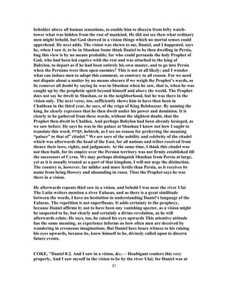 beholder above all human sensations, to enable him to discern from lofty watch-
tower what was hidden from the rest of mankind. He did not see then what ordinary
men might behold, but God showed in a vision things which no mortal senses could
apprehend. He next adds, The vision was shewn to me, Daniel, and I happened, says
he, when I saw it, to be in Shushan Some think Daniel to be then dwelling in Persia,
bug this view is by no means probable; for who could persuade the holy Prophet of
God, who had been led captive with the rest and was attached to the king of
Babylon, to depart as if he had been entirely his own master, and to go into Persia
when the Persians were then open enemies? This is not at all likely; and I wonder
what can induce men to adopt this comment, so contrary to all reason. For we need
not dispute about a matter by no means obscure if we weigh the Prophet’s words, as
he removes all doubt by saying he was in Shushan when he saw, that is, when he was
caught up by the prophetic spirit beyond himself and above the world. The Prophet
does not say he dwelt in Shushan, or in the neighborhood, but he was there in the
vision only. The next verse, too, sufficiently shews him to have then been in
Chaldean in the third year, he says, of the reign of King Belshazzar. By naming the
king, he clearly expresses that he then dwelt under his power and dominion. It is
clearly to be gathered from these words, without the slightest doubt, that the
Prophet then dwelt in Chaldea. And perhaps Babylon had been already besieged, as
we saw before. He says he was in the palace at Shushan I know not how I ought to
translate this word, ‫,הבירה‬ hebireh, as I see no reason for preferring the meaning
“palace” to that of” citadel.” We are sure of the nobility and celebrity of the citadel
which was afterwards the head of the East, for all nations and tribes received from
thence their laws, rights, and judgments. At the same time, I think this citadel was
not then built, for its empire over the Persian territory was not firmly established till
the successors of Cyrus. We may perhaps distinguish Shushan from Persia at large,
yet as it is usually treated as a part of that kingdom, I will not urge the distinction.
The country is, however, far milder and more fertile than Persia, as it receives its
name from being flowery and abounding in roses. Thus the Prophet says he was
there in a vision.
He afterwards repeats thisI saw in a vision, and behold I was near the river Ulai
The Latin writers mention a river Eulaeus, and as there is a great similitude
between the words, I have no hesitation in understanding Daniel’s language of the
Eulaeus. The repetition is not superfluous. It adds certainty to the prophecy,
because Daniel affirms it; not to have been any vanishing specter, as a vision might
be suspected to be, but clearly and certainly a divine revelation, as he will
afterwards relate. He says, too, he raised his eyes upwards This attentive attitude
has the same meaning, as experience informs us how often men are deceived by
wandering in erroneous imaginations. But Daniel here bears witness to his raising
his eyes upwards, because he, knew himself to be, divinely called upon to discern
future events.
COKE, "Daniel 8:2. And I saw in a vision, &c.— Houbigant renders this very
properly, And I saw myself in the vision to be by the river Ulai; for Daniel was at
31
 