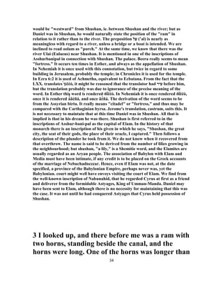 would be "westward" from Shushan, ie. between Shushan and the river; but as
Daniel was in Shushan, he would naturally state the position of the "ram" in
relation to it rather than to the river. The preposition ‫ל‬ַ‫ﬠ‬ (‛al) is nearly as
meaningless with regard to a river, unless a bridge or a boat is intended. We are
inclined to read oolam as "porch." At the same time, we know that there was the
river Ulai (Eulaeus) near Shushan. It is mentioned in one of the inscriptions of
Asshurbanipal in connection with Shushan. The palace. Beera really seems to mean
"fortress." It occurs ten times in Esther, and always as the appellation of Shushan.
In Nehemiah it is once used with this connotation, but twice in regard to some
building in Jerusalem, probably the temple; in Chronicles it is used for the temple.
In Ezra 6:2 it is used of Achmetha, equivalent to Ecbatana. From the fact that the
LXX. translates ‫נ‬́‫ן‬ ëéò, it might be reasoned that the translator had ‫עיר‬ before him,
but the translation probably was due to ignorance of the precise meaning of the
word. In Esther this word is rendered ðḯëéò. In Nehemiah it is once rendered ðḯëéò,
once it is rendered á̓́âéñá, and once âé́ñá. The derivation of the word seems to be
from the Assyrian birtu. It really means "citadel" or "fortress," and thus may be
compared with the Carthaginian byrsa. Jerome's translation, castrum, suits this. It
is not necessary to maintain that at this time Daniel was in Shushan. All that is
implied is that in his dream he was there. Shushan is first referred to in the
inscriptions of Asshur-bani-pal as the capital of Elam. In the history of that
monarch there is an inscription of his given in which he says, "Shushan, the great
city, the seat of their gods, the place of their oracle, I captured." Then follows a
description of the plunder he took from it. We do not know when it recovered from
that overthrow. The name is said to be derived from the number of lilies growing in
the neighbourhood; but shushan, "a lily," is a Shemitie word, and the Elamites are
usually regarded as an Aryan people. The association of Babylon with Elam and
Media must have been intimate, if any credit is to be placed on the Greek accounts
of the marriage of Nebuchadnezzar. Hence, even if Elam was not, at the date
specified, a province of the Babylonian Empire, perhaps never was, yet the
Babylonian. court might well have envoys visiting the court of Elam. We find from
the well-known inscription of Nabunahid, that he regarded Cyrus at first as a friend
and deliverer from the formidable Astyages, King of Umman-Manda. Daniel may
have been sent to Elam, although there is no necessity for maintaining that this was
the case. It was not until he had conquered Astyages that Cyrus held possession of
Shushan.
3 I looked up, and there before me was a ram with
two horns, standing beside the canal, and the
horns were long. One of the horns was longer than
34
 