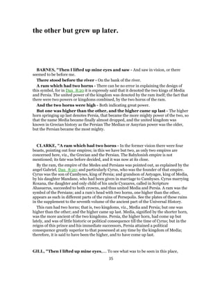 the other but grew up later.
BARNES, "Then I lifted up mine eyes and saw - And saw in vision, or there
seemed to be before me.
There stood before the river - On the bank of the river.
A ram which had two horns - There can be no error in explaining the design of
this symbol, for in Dan_8:20 it is expressly said that it denoted the two kings of Media
and Persia. The united power of the kingdom was denoted by the ram itself; the fact that
there were two powers or kingdoms combined, by the two horns of the ram.
And the two horns were high - Both indicating great power.
But one was higher than the other, and the higher came up last - The higher
horn springing up last denotes Persia, that became the more mighty power of the two, so
that the name Media became finally almost dropped, and the united kingdom was
known in Grecian history as the Persian The Median or Assyrian power was the older,
but the Persian became the most mighty.
CLARKE, "A ram which had two horns - In the former vision there were four
beasts, pointing out four empires; in this we have but two, as only two empires are
concerned here, viz., the Grecian and the Persian. The Babylonish empire is not
mentioned; its fate was before decided, and it was now at its close.
By the ram, the empire of the Medes and Persians was pointed out, as explained by the
angel Gabriel, Dan_8:20; and particularly Cyrus, who was the founder of that empire.
Cyrus was the son of Cambyses, king of Persia; and grandson of Astyages, king of Media,
by his daughter Mandane, who had been given in marriage to Cambyses. Cyrus marrying
Roxana, the daughter and only child of his uncle Cyaxares, called in Scripture
Ahasuerus, succeeded to both crowns, and thus united Media and Persia. A ram was the
symbol of the Persians; and a ram’s head with two horns, one higher than the other,
appears as such in different parts of the ruins of Persepolis. See the plates of these ruins
in the supplement to the seventh volume of the ancient part of the Universal History.
This ram had two horns; that is, two kingdoms, viz., Media and Persia; but one was
higher than the other; and the higher came up last. Media, signified by the shorter horn,
was the more ancient of the two kingdoms. Persia, the higher horn, had come up but
lately, and was of little historic or political consequence till the time of Cyrus; but in the
reigns of this prince and his immediate successors, Persia attained a political
consequence greatly superior to that possessed at any time by the kingdom of Media;
therefore, it is said to have been the higher, and to have come up last.
GILL, "Then I lifted up mine eyes,.... To see what was to be seen in this place,
35
 