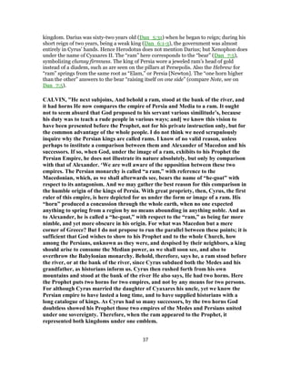 kingdom. Darius was sixty-two years old (Dan_5:31) when he began to reign; during his
short reign of two years, being a weak king (Dan_6:1-3), the government was almost
entirely in Cyrus’ hands. Hence Herodotus does not mention Darius; but Xenophon does
under the name of Cyaxares II. The “ram” here corresponds to the “bear” (Dan_7:5),
symbolizing clumsy firmness. The king of Persia wore a jeweled ram’s head of gold
instead of a diadem, such as are seen on the pillars at Persepolis. Also the Hebrew for
“ram” springs from the same root as “Elam,” or Persia [Newton]. The “one horn higher
than the other” answers to the bear “raising itself on one side” (compare Note, see on
Dan_7:5).
CALVIN, "He next subjoins, And behold a ram, stood at the bank of the river, and
it had horns He now compares the empire of Persia and Media to a ram. It ought
not to seem absurd that God proposed to his servant various similitude’s, because
his duty was to teach a rude people in various ways; and[ we know this vision to
have been presented before the Prophet, not for his private instruction only, but for
the common advantage of the whole people. I do not think we need scrupulously
inquire why the Persian kings are called rams. I know of no valid reason, unless
perhaps to institute a comparison between them and Alexander of Macedon and his
successors. If so, when God, under the image of a ram, exhibits to his Prophet the
Persian Empire, he does not illustrate its nature absolutely, but only by comparison
with that of Alexander. ‘We are well aware of the opposition between these two
empires. The Persian monarchy is called “a ram,” with reference to the
Macedonian, which, as we shall afterwards see, bears the name of “he-goat” with
respect to its antagonism. And we may gather the best reason for this comparison in
the humble origin of the kings of Persia. With great propriety, then, Cyrus, the first
ruler of this empire, is here depicted for us under the form or image of a ram. His
“horn” produced a concussion through the whole earth, when no one expected
anything to spring from a region by no means abounding in anything noble. And as
to Alexander, he is called a “he-goat,” with respect to the “ram,” as being far more
nimble, and yet more obscure in his origin. For what was Macedon but a mere
corner of Greece? But I do not propose to run the parallel between these points; it is
sufficient that God wishes to show to his Prophet and to the whole Church, how
among the Persians, unknown as they were, and despised by their neighbors, a king
should arise to consume the Median power, as we shall soon see, and also to
overthrow the Babylonian monarchy. Behold, therefore, says he, a ram stood before
the river, or at the bank of the river, since Cyrus subdued both the Medes and his
grandfather, as historians inform us. Cyrus then rushed forth from his own
mountains and stood at the bank of the river He also says, He had two horns. Here
the Prophet puts two horns for two empires, and not by any means for two persons.
For although Cyrus married the daughter of Cyaxares his uncle, yet we know the
Persian empire to have lasted a long time, and to have supplied historians with a
long catalogue of kings. As Cyrus had so many successors, by the two horns God
doubtless showed his Prophet those two empires of the Medes and Persians united
under one sovereignty. Therefore, when the ram appeared to the Prophet, it
represented both kingdoms under one emblem.
37
 