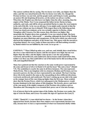 The context confirms this by saying, The two horns were lofty, one higher than the
other, and this was raised backwards The two horns were lofty; for, though the
Persian territory was not rich, and the people rustic and living in woods, spending
an austere life and despising all luxuries, yet the nation was always warlike.
Wherefore the Prophet says this horn was higher than the other, meaning, than the
empire of the Medes. Now Cyrus surpassed his father-in-law Darius in fame,
authority, and rank, and still he always permitted Darius to enjoy the royal majesty
to the end of his life. As he was an old man, Cyrus might easily concede to him the
highest one without any loss to himself. With respect then to the following period,
Cyrus was clearly pre-eminent, as he was certainly superior to Darius, whom
Xenophon calls Cyaxares. For this reason, then, this horn was higher. But
meanwhile the Prophet shews how gradually Cyrus was raised on high. The horn
rose backwards; that is, “afterwards” — meaning, although the horn of the Median
kingdom was more illustrious and conspicuous, yet the horn which rose afterwards
obscured the brightness and glory of the former one. This agrees with the narratives
of profane history: for every reader of those narratives will find nothing recorded
by Daniel which was not fulfilled by the event. Let us go on: —
COFFMAN, ""Then I lifted up mine eyes, and saw, and, behold, there stood before
the river a ram which had two horns: and the two horns were high; but one was
higher than the other, and the higher came up last. I saw the ram pushing
westward, and northward, and southward; and no beasts could stand before him,
neither was there any that could deliver out of his hand; but he did according to his
will, and magnified himself."
Many have pointed out that the ram here is the same world power represented by
the arms and breast of silver in Daniel 2:32 and the beast "like unto a bear" (Daniel
7:5). The symbolism is exactly the same in all three instances. The ram represents
Medo-Persia. This is one kingdom with two elements (Median and Persian), not two
successive powers, for they are here represented by one animal. The bear's having
three ribs in his mouth is the same as the ram pushing in three different directions,
westward, northward, and southward. The bear's raising up on one side is the same
as the younger horn of the ram rising up higher than the first one. These symbols
show that the Persian Power, which was subsequent to the Median power, would
become dominant in the later phase of this kingdom. The ferocity, power, and force
of the ram speak of the mighty conquests of the Persians who at places such as
Marathon and Thermopylae even extended their power out of Asia into Europe.
It is of interest that in the ancient signs of the Zodiac, the Persians were under the
sign of Aries the Ram, and Greece was under the sign of Capricorn the Goat.[7]
COKE, "Daniel 8:3. A ram which had two horns— In the former vision there
appeared four beasts, because there four empires were represented; but here two
only, because here we have a representation of what was transacted chiefly within
38
 