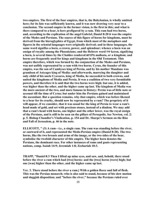 two empires. The first of the four empires, that is, the Babylonian, is wholly omitted
here; for its fate was sufficiently known, and it was now drawing very near to a
conclusion. The second empire in the former vision, is the first in this; and what is
there compared to a bear, is here prefigured by a ram. This ram had two horns,
and, according to the explication of the angel Gabriel, Daniel 8:20 it was the empire
of the Medes and Persians. The source of this figure of horns for kingdoms, must be
derived from the hieroglyphics of Egypt, from which most of the metaphors and
figures in the oriental languages were originally derived; and in these languages, the
same word signifies a horn, a crown, power, and splendour; whence a horn was an
ensign of royalty among the Phoenicians; and the Hebrew word ‫קרן‬ keren, signifying
a horn, is several times by the Chaldee rendered ‫מלכותא‬ malkuta, or a kingdom; and
horns are frequently used for kings and kingdoms in the Old Testament. This
empire therefore, which was formed by the conjunction of the Medes and Persians,
was not unfitly represented by a ram with two horns. Cyrus, the founder of this
empire, was the son of Cambyses king of Persia, and by his mother Mandane was
grandson of Astyages king of Media: and afterwards, marrying the daughter and
only child of his uncle Cyaxares, king of Media, he succeeded to both crowns, and
united the kingdoms of Media and Persia. It was a coalition of two very formidable
powers, and therefore it is said that the two horns were high; but one, it is added,
was higher than the other, and the higher came up last. The kingdom of Media was
the more ancient of the two, and more famous in history: Persia was of little note or
account till the time of Cyrus; but under him the Persians gained and maintained
the ascendant. But a question remains, why that empire, which was before likened
to a bear for its cruelty, should now be represented by a ram? The propriety of it
will appear, if we consider, that it was usual for the king of Persia to wear a ram's
head made of gold, and set with precious stones, instead of a diadem. We may add
that a ram's head with horns, one higher and the other lower, was the royal ensign
of the Persians, and is still to be seen on the pillars of Persepolis. See Newton, vol. 2:
p. 5. Bishop Chandler's Vindication, p. 154 and Dr. Sharpe's Sermon on the Rise
and Fall of Jerusalem, p. 46 in the note.
ELLICOTT, " (3) A ram—i.e., a single ram. The ram was standing before the river,
or eastward of it, and represented the Medo-Persian empire (Daniel 8:20). The two
horns, like the two breasts and arms of the image, or the two sides of the bear,
symbolise the twofold character of this empire. The higher horn denotes the
Persians, the dominant race. For other instances of rams and goats representing
nations, comp. Isaiah 14:9; Jeremiah 1:8; Zechariah 10:3.
TRAPP, "Daniel 8:3 Then I lifted up mine eyes, and saw, and, behold, there stood
before the river a ram which had [two] horns: and the [two] horns [were] high; but
one [was] higher than the other, and the higher came up last.
Ver. 3. There stood before the river a ram.] With a golden fleece and full of flesh.
This was the Persian monarch; who is also said to stand, because of his slow motion
and sluggish disposition; and "before the river," because the Persians ruled over
39
 