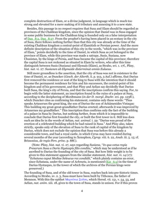 complete destruction of Elam, or a divine judgment, in language which is much too
strong and elevated for a mere making of it tributary and annexing it to a new state.
Besides, this passage in no respect requires that Susa and Elam should be regarded as
provinces of the Chaldean kingdom, since the opinion that Daniel was in Susa engaged
in some public business for the Chaldean king is founded only on a false interpretation
of Dan_8:2, Dan_8:27. From the prophet's having been placed in an ecstasy in the city
of Susa, there follows nothing further than that this city was already at the time of the
existing Chaldean kingdom a central-point of Elamitish or Persian power. And the more
definite description of the situation of this city in the words, “which was in the province
of Elam,” points decidedly to the time of Daniel, in which Susa as yet belonged to the
province of Elam, while this province was made a satrapy, Susis, Susiana, now
Chusistan, by the kings of Persia, and Susa became the capital of this province; therefore
the capital Susa is not reckoned as situated in Elam by writers, who after this time
distinguish between Susis (Susiana) and Elymaïs (Elam), as Strabo, xvi. 1. 17f., Pliny,
hist. nat. vi. 27: Susianen ab Elymaide disterminat amnis Eulaeus.
Still more groundless is the assertion, that the city of Susa was not in existence in the
time of Daniel, or, as Duncker (Gesch. der Alterth. ii. p. 913, 3 Auf.) affirms, that Darius
first removed the residence or seat of the king to Susa with the intention that it should
become the permanent residence for him and his successors, the central-point of his
kingdom and of his government, and that Pliny and Aelian say decidedly that Darius
built Susa, the king's city of Persia, and that the inscriptions confirm this saying. For, to
begin with the latter statement, an inscription found in the ruins of a palace at Susa,
according to the deciphering of Mordtmann (in der D. morgl. Ztschr. xvi. pp. 123ff.),
which Duncker cites as confirming his statement, contains only these words: “Thus
speaks Artaxerxes the great king, the son of Darius the son of Achämenides Vistaçpa:
This building my great-great-grandfather Darius erected; afterwards it was improved by
Artaxerxes my grandfather.” This inscription thus confirms only the fact of the building
of a palace in Susa by Darius, but nothing further, from which it is impossible to
conclude that Darius first founded the city, or built the first tower in it. Still less does
such an idea lie in the words of Aelian, nat. animal. i. 59: “Darius was proud of the
erection of a celebrated building which he had raised in Susa.” And Pliny also, taken
strictly, speaks only of the elevation of Susa to the rank of capital of the kingdom by
Darius, which does not exclude the opinion that Susa was before this already a
considerable town, and had a royal castle, in which Cyrus may have resided during
several months of the year (according to Xenophon, Cyrop. viii. 6. 22, Anab. iii. 5. 15; cf.
Brissonius, de regio Pers. princ. p. 88f.).
(Note: Pliny, hist. nat. vi. 27, says regarding Susiana, “In qua vetus regia
Presarum Susa a Dario Hystaspis filio condita,” which may be understood as if he
ascribed to Darius the founding of the city of Susa. But how little weight is to be
given to this statement appears from the similar statement, hist. nat. vi. 14 (17):
“Ecbatana caput Mediae Seleucus rex condidit,” which plainly contains an error,
since Ecbatana, under the name of Achmeta, is mentioned (Ezr_6:2) in the time of
Darius Hystaspes, in the tower of which the archives of the Persian kings were
preserved.)
The founding of Susa, and of the old tower in Susa, reaches back into pre-historic times.
According to Strabo, xv. 2. 3, Susa must have been built by Tithonos, the father of
Memnon. With this the epithet Μεμνόνια Σοῦσα, which Herod. vii. 151, v. 54, 53, and
Aelian, nat. anim. xiii. 18, gives to the town of Susa, stands in unison. For if this proves
4
 