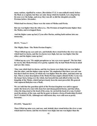 many nations, signified by waters. [Revelation 17:1] A ram stalketh stately before
the flock as a captain; but they are only sheep which he leadeth. Let a dog but lay
his nose over the hedge, and away they run all: so did the sheepish cowardly
Persians before Alexander.
Which had two horns.] These were the states of Medea and Persia.
But one was higher than the other,] i.e., The Persians at length became higher than
the Medes, and overtopped them.
And the higher came up last.] Cyrus after Darius, uniting both nations into one
monarchy.
PETT, "Verse 3
The Mighty Ram - The Medo Persian Empire.
‘Then I lifted up my eyes and saw, and behold, there stood before the river one ram
which had two horns, and the two horns were high, but one was higher that the
other, and the higher came up last.’
‘I lifted up my eyes.’ We might paraphrase as ‘my eyes were opened’. The fact that
he was by this Medo-Persian river partly explains why he had Medo-Persia in mind
and saw this vision.
‘One ram which had two horns, and the two horns were high, but one was higher
that the other, and the higher came up last.’ He emphasises that there was one ram
but that it had two horns, of which one was higher than the other, and had come up
last. This is a clear description of the Medo-Persian empire (Daniel 8:20). Cyrus was
the larger horn, being over the whole, but beneath him and allied to him was the
kingship of the Medes, which had previously been the most powerful. His general
who captured Babylon was a Mede.
We are told that the guardian spirit of the Persian kingdom was said to appear
under the form of a ram with clean feet and sharp-pointed horns, and that often,
when the king stood at the head of his army, he carried the head of a ram. Ezekiel
used the picture of the ram, and the he-goat, to denote a form of leadership (Ezekiel
34:17; Ezekiel 39:18). Although not wild beasts they were still seen as pretty
fearsome.
PULPIT, "Daniel 8:3
Then I lifted up mine eyes, and saw, and, behold, there stood before the river a ram
which had two horns; and the two horns were high; but one was higher than the
40
 