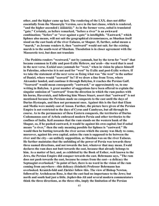 other, and the higher came up last. The rendering of the LXX. does not differ
essentially from the Massoretic Version, save in the last clause, which is rendered,
"and the higher ascended ( á̓ íǻâáéíå)." As in the former verse, oobal is translated
"gate." Certainly, as before remarked, "before a river" is an awkward
combination; "before" or "over against a gate" is intelligible. "Eastward," which
liphnee also means, will not suit the geographical circumstances, as Shushan itself
stood on the east bank of the river Eulaeus, or Shapur. If, further, oobal means a
"marsh," as Jerome renders it, then "eastward" would not suit. for the existing
marsh is to the south-west of Shushan. Theodotion is in closer agreement with the
Massoretic text, but does not translate
. The Peshitta renders "westward," not by yammah, but by the term for "west" that
became common in Exilic and post-Exilic Hebrew, ma‛arab—the word that is used
in the next verse. Ezekiel uses yammah for "west," when in vision he places himself
in Palestine, otherwise it is not used for "west" by Exilic and post-Exilic writers. If
we take the statement of the next verse as fixing what was "the west" to the author
of Daniel, where would "seaward" be? If we draw a line from Tress, where
Alexander landed, and continue it through Babylon, it reaches the Persian Gulf.
"Seaward" would mean consequently "eastward," or approximately so, to one
writing in Babylon. A great number of suggestions have been offered to explain the
singular omission of "eastward" from the direction in which the ram pushes with
his horns, Havernick, and following him Moses Stuart, assert that "eastward" is not
mentioned because the Persians made no conquests to the east until the days of
Darius Hystaspis, and then not permanent ones. Against this is the fact that Elam
and Media were mainly east of Ansan. Further, the picture here given of the Persian
Empire is not restricted to the days of Cyrus and Cambyses, but all through its
course. As to the permanence of these Eastern conquests, the territories of Darius
Codomannus east of Arbela embraced modern Persia and other territories to the
confines of India. Keil assumes that the ram stands on the western bank of the
Shapur, so, if he pushed eastward, it would be against his own capital; but if oobal
means "a river," then the only meaning possible for liphnee is "eastward." He
would then be butting towards the river across which the enemy was likely to come,
moreover, against his own capital, unless the ram is supposed to be between the
river and the city—an unlikely supposition, as Shushan was on the river Eulaeus.
He further maintains that the unfolding of the power of Persia was towards these
three named directions, and not towards the last, whatever that may mean. Ewald
declares the ram does not butt towards the east, because that already belongs to
him. As a matter of fact, and, as exhibited by the Book of Esther, welt known to the
Jews, the Persian Empire did conquer towards the east. Behrmann says, "The ram
does not push towards the east, because he comes from the east—a delicacy the
Septuagint overlooked." In point of fact, there is no word in the vision of the ram
coming from anywhere—this delicacy (feinheit) Professor Behrmann has
overlooked. Kranich-fold and Z‫צ‬ckler follow this. The view of Bishop Newton,
followed by Archdeacon Rose, is that the east had no importance to the Jews; but
north and south had just a little. Jephet-ihn-Ali and several modern commentators
think the three directions, as the three ribs, imply the limitation of the Persian
41
 