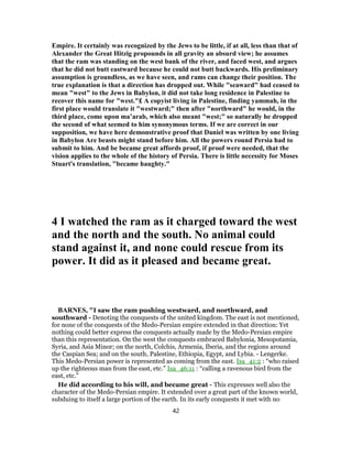 Empire. It certainly was recognized by the Jews to be little, if at all, less than that of
Alexander the Great Hitzig propounds in all gravity an absurd view; he assumes
that the ram was standing on the west bank of the river, and faced west, and argues
that he did not butt eastward because he could not butt backwards. His preliminary
assumption is groundless, as we have seen, and rams can change their position. The
true explanation is that a direction has dropped out. While "seaward" had ceased to
mean "west" to the Jews in Babylon, it did not take long residence in Palestine to
recover this name for "west."£ A copyist living in Palestine, finding yammah, in the
first place would translate it "westward;" then after "northward" he would, in the
third place, come upon ma‛arab, which also meant "west;" so naturally he dropped
the second of what seemed to him synonymous terms. If we are correct in our
supposition, we have here demonstrative proof that Daniel was written by one living
in Babylon Are beasts might stand before him. All the powers round Persia had to
submit to him. And be became great affords proof, if proof were needed, that the
vision applies to the whole of the history of Persia. There is little necessity for Moses
Stuart's translation, "became haughty."
4 I watched the ram as it charged toward the west
and the north and the south. No animal could
stand against it, and none could rescue from its
power. It did as it pleased and became great.
BARNES, "I saw the ram pushing westward, and northward, and
southward - Denoting the conquests of the united kingdom. The east is not mentioned,
for none of the conquests of the Medo-Persian empire extended in that direction: Yet
nothing could better express the conquests actually made by the Medo-Persian empire
than this representation. On the west the conquests embraced Babylonia, Mesopotamia,
Syria, and Asia Minor; on the north, Colchis, Armenia, Iberia, and the regions around
the Caspian Sea; and on the south, Palestine, Ethiopia, Egypt, and Lybia. - Lengerke.
This Medo-Persian power is represented as coming from the east. Isa_41:2 : “who raised
up the righteous man from the east, etc.” Isa_46:11 : “calling a ravenous bird from the
east, etc.”
He did according to his will, and became great - This expresses well also the
character of the Medo-Persian empire. It extended over a great part of the known world,
subduing to itself a large portion of the earth. In its early conquests it met with no
42
 