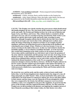 JAMISON, "ram pushing westward — Persia conquered westward Babylon,
Mesopotamia, Syria, Asia Minor.
northward — Colchis, Armenia, Iberia, and the dwellers on the Caspian Sea.
southward — Judea, Egypt, Ethiopia, Libya; also India, under Darius. He does not
say eastward, for the Persians themselves came from the east (Isa_46:11).
did according to his will — (Dan_11:3, Dan_11:16; compare Dan_5:19).
CALVIN, "The Prophet, now shortly sketches the great success which should attend
this double kingdom. He says, The ram struck all the nations towards the west, and
north, and south. The Persian and Median territory lay to the east of Babylon and
Egypt, Syria, Asia Minor, and Greece. This, without doubt, is extended to all the
successors of Cyrus, who are recorded as having convulsed the whole world. Cyrus
himself was shortly afterwards cruelly and basely slain, according to many
historians, although Xenophon affirms that he died in his bed. But I have before
warned you not to put your trust in that writer, although most excellent, since,
under the image of that king, he wished to set before us an example of perfect
manliness; and hence he brings him forward as discoursing on his deathbed, and
exhorting his sons to kingly virtues. Whichever is the true account, Cyrus was
clearly overtaken in the midst of his career. In this way God wished to chastise his
insatiable cupidity, a vice in which he resembled Alexander. As to his successors,
they excited such commotion in the whole world as to stir up heaven and earth.
Xerxes alone said he could bind the sea with fetters! and we know the greatness of
the army which he commanded; and this passage treats not only of one king, but of
all those of Persia. As they obtained a dominion so far and wide, their ambition and
pride always inflamed them, and there was no end to their warfare till they had
subdued the distant boundaries of the world. We are acquainted too with their
numerous attempts to destroy the liberty of Greece. All this the Prophet embraces in
but few words. God also wished to give his Prophet a short glance into futurity, as
far as such knowledge could be useful. I saw, then, says he, a ram, namely, a beast
which possessed a double horn, representing the Medes and Persians united in the
same sovereignty.
He struck the west, and the north, and the south, so that no beasts could stand
before him. As the Persian kingdom is here depicted under the, image of a ram, all
kings and people are called “beasts.” Thus, no beast stood before him, and no one
could deliver out of his hand It is well known, indeed, how Xerxes and others failed
in their attacks, and how many wars the Monarchs of Persia attempted in which
they were conquered by the Greeks; but still their conquerors were in no better
condition, as they were compelled to seek peace like suppliants. So great became the
power of the Persians, that they inspired all nations with fear. For this reason the
Prophet says, he did according to his pleasure, not implying the complete success of
these Monarchs according to their utmost wishes, for their desires were often
44
 
