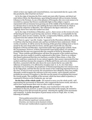 which we have any regular and connected history, was represented also by a goat, with
this peculiarity, that it had but one horn.”
(3) In the reign of Amyntas the First, nearly 300 years after Caranus, and about 547
years before Christ, the Macedonians, upon being threatened with an invasion, became
tributary to the Persians. In one of the pilasters of Persepolis, this very event seems to be
recorded in a manner that throws considerable light on this subject. A goat is
represented with an immense horn growing out of the middle of his forehead, and a man
in a Persian dress is seen by his side, holding the horn with his left hand, by which is
signified the subjection of Macedon. The subjoined is the figure referred to, and it
strikingly shows how early this symbol was used.
(4) In the reign of Archelaus of Macedon, 413 b.c., there occurs on the reverse of a coin
of that king the head of a goat having only one horn. Of this coin, so remarkable for the
single horn, there are two varieties, one (No. 1) engraved by Pellerin, and the oth. er (No.
2) preserved in the cabinet of the late Dr. W. Hunter.
(5) “There is a gem,” says Mr. Combe, “engraved in the Florentine collection, which, as
it confirms what has been already said, and has not hitherto been understood, I think
worthy of mention. It will be seen by the drawing of this gem that nothing more or less is
meant by the ram’s head with two horns, and the goat’s head with one, than the
kingdoms of Persia and Macedon, represented under their appropriate symbols. From
the circumstance, however; of these characteristic types being united, it is extremely
probable that the gem was engraved after the conquest of Persia by Alexander the
Great.” These remarks and illustrations will show the propriety of the symbol used here,
and show also how readily it would be understood in after-times. There is no evidence
that Daniel understood that this ever had been a symbol of Mace-donia, or that, if he
had, he could have conjectured, by any natural sagacity, that a power represented by that
symbol would have become the conqueror of Media and Persia, and every circumstance,
therefore, connected with this only shows the more clearly that he was under the
influence of inspiration. It is affirmed by Josephus (Ant. b. xi. ch. viii.) that when
Alexander was at Jerusalem, the prophecies of Daniel respecting him were shown to him
by the high priest, and that this fact was the means of his conferring important favors on
the Jews. If such an event occurred, the circumstances here alluded to show how readily
Alexander would recognize the reference to his own country, and to himself, and how
probable the account of Josephus is, that this was the means of conciliating him toward
the Jewish people. The credibilty of the account, which has been called in question, is
examined in Newton on the Prophecies, pp. 241-246.
On the face of the whole earth - He seemed to move over the whole world - well
representing the movements of Alexander, who conquered the known world, and who is
said to have wept because there were no other worlds to conquer.
And touched not the ground - Margin, none touched him in the earth. The
translation in the text, however, is more correct than that in the margin. He seemed to
bound along as if he did not touch the ground - denoting the rapidity of his movements
and conquests. A similar description of great beauty occurs in Virgil, AEn. vii. 806,
following of Camillia:
“Cursu pedum pravertere ventos.
Illa vel intactae segetis per summa volaret
Gramina, nec teneras cursu laesisset aristas,
Vel mare per medium fluctu suspensa tumenti
47
 