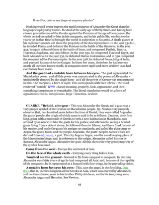 Ferretiter, celeres nec tingeret aequore plantas”
Nothing would better express the rapid conquests of Alexander the Great than the
language employed by Daniel. He died at the early age of thirty-three, and having been
chosen generalissimo of the Greeks against the Persians at the age of twenty-one, the
whole period occupied by him in his conquests, and in his public life, was but twelve
years; yet in that time he brought the world in subjection to his arms. A single glance at
his rapid movements will show the propriety of the description here. In the year 334 b.c.,
he invaded Persia, and defeated the Persians in the battle of the Granicus; in the year
333, he again defeated them at the battle of Issus, and conquered Parthia, Bactria,
Hyrcania, Sogdiana, and Asia Minor. In the year 332, he conquered Tyre and Egypt, and
built Alexandria. In the year 331, he defeated Darius Codomanus, and in 330 completed
the conquest of the Persian empire. In the year 328, he defeated Porus, king of India,
and pursued his march to the Ganges. In these few years, therefore, he had overrun
nearly all the then known world, in conquests more rapid and more decisive than had
ever before been made.
And the goat had a notable horn between his eyes - The goat represented the
Macedonian power, and all this power was concentrated in the person of Alexander -
undoubtedly denoted by the single horn - as if all the power of Greece was concentrated
in him. The margin is, a horn of sight. This corresponds with the Hebrew - the word
rendered “notable” (‫חזוּת‬ châzût) meaning, properly, look, appearance, and then
something conspicuous or remarkable. The literal translation would be, a horn of
appearance; that is, conspicuous, large - Gesenius, Lexicon
CLARKE, "Behold, a he-goat - This was Alexander the Great; and a goat was a
very proper symbol of the Grecian or Macedonian people. Bp. Newton very properly
observes that, two hundred years before the time of Daniel, they were called Aegeadae,
the goats’ people; the origin of which name is said to be as follows: Caranus, their first
king, going with a multitude of Greeks to seek a new habitation in Macedonia, was
advised by an oracle to take the goats for his guides; and afterwards, seeing a herd of
goats flying from a violent storm, he followed them to Edessa, and there fixed the seat of
his empire, and made the goats his ensigns or standards; and called the place Aege or
Aegea, the goats’ town; and the people Aegeadae, the goats’ people; names which are
derived from αιξ, αιγος, a goat. The city Aege or Aegea, was the usual burying-place of
the Macedonian kings; and, in reference to this origin, Alexander called his son by
Roxana, Alexander Aegus, Alexander the goat. All this shows the very great propriety of
the symbol here used.
Came from the west - Europe lies westward of Asia.
On the face of the whole earth - Carrying every thing before him.
Touched not the ground - Seemed to fly from conquest to conquest. By the time
Alexander was thirty years of age he had conquered all Asia: and, because of the rapidity
of his conquests, he is represented as a leopard with four wings, in the preceding vision.
A notable horn between his eyes - This, says the angel, is the first king, Dan_
8:21, that is, the first kingdom of the Greeks in Asia, which was erected by Alexander;
and continued some years in his brother Philip Aridaeus, and in his two young sons,
Alexander Aegus and Hercules. See Newton.
48
 