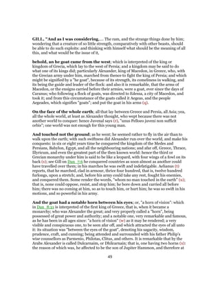 GILL, "And as I was considering,.... The ram, and the strange things done by him;
wondering that a creature of so little strength, comparatively with other beasts, should
be able to do such exploits: and thinking with himself what should be the meaning of all
this, and what would be the issue of it,
behold, an he goat came from the west; which is interpreted of the king or
kingdom of Grecia, which lay to the west of Persia; and a kingdom may be said to do
what one of its kings did; particularly Alexander, king of Macedon, in Greece, who, with
the Grecian army under him, marched from thence to fight the king of Persia; and which
might be signified by a "he goat", because of its strength, its comeliness in walking, and
its being the guide and leader of the flock: and also it is remarkable, that the arms of
Macedon, or the ensigns carried before their armies, were a goat, ever since the days of
Caranus; who following a flock of goats, was directed to Edessa, a city of Macedon, and
took it; and from this circumstance of the goats called it Aegeas, and the people
Aegeades, which signifies "goats"; and put the goat in his arms (q).
On the face of the whole earth; all that lay between Greece and Persia, all Asia; yea,
all the whole world, at least as Alexander thought, who wept because there was not
another world to conquer: hence Juvenal says (r), "unus Pelloeo juveni non sufficit
orbis"; one world was not enough for this young man.
And touched not the ground; as he went; he seemed rather to fly in the air than to
walk upon the earth; with such swiftness did Alexander run over the world, and make his
conquests: in six or eight years time he conquered the kingdom of the Medes and
Persians, Babylon, Egypt, and all the neighbouring nations; and afar off, Greece, Thrace,
Illyricum, and even the greatest part of the then known world: hence the third or
Grecian monarchy under him is said to be like a leopard, with four wings of a fowl on its
back (s); see Gill on Dan_7:6 he conquered countries as soon almost as another could
have travelled over them; in his marches he was swift and indefatigable. Aelianus (t)
reports, that he marched, clad in armour, thrice four hundred, that is, twelve hundred
furlongs, upon a stretch; and, before his army could take any rest, fought his enemies,
and conquered them. Some render the words, "whom no man touched in the earth" (u);
that is, none could oppose, resist, and stop him; he bore down and carried all before
him; there was no coming at him, so as to touch him, or hurt him; he was so swift in his
motions, and so powerful in his army.
And the goat had a notable horn between his eyes; or, "a horn of vision": which
in Dan_8:21 is interpreted of the first king of Greece, that is, when it became a
monarchy; who was Alexander the great; and very properly called a "horn", being
possessed of great power and authority; and a notable one, very remarkable and famous,
as he has been in all ages since: "a horn of vision" (w) as it may be rendered; a very
visible and conspicuous one, to be seen afar off, and which attracted the eyes of all unto
it: its situation was "between the eyes of the goat", denoting his sagacity, wisdom,
prudence, craft, and cunning; being attended and surrounded with his father Philip's
wise counsellors as Parmenio, Philotas, Clitus, and others. It is remarkable that by the
Arabs Alexander is called Dulcarnaim, or Dhilcarnain; that is, one having two horns (x):
the reason of which was, he affected to be the son of Jupiter Hammon, and therefore at
49
 