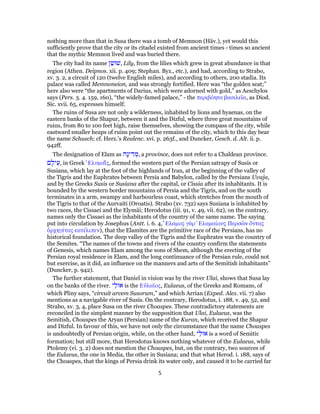 nothing more than that in Susa there was a tomb of Memnon (Häv.), yet would this
sufficiently prove that the city or its citadel existed from ancient times - times so ancient
that the mythic Memnon lived and was buried there.
The city had its name ‫ן‬ַ‫,שׁוּשׁ‬ Lily, from the lilies which grew in great abundance in that
region (Athen. Deipnos. xii. p. 409; Stephan. Byz., etc.), and had, according to Strabo,
xv. 3. 2, a circuit of 120 (twelve English miles), and according to others, 200 stadia. Its
palace was called Memnoneion, and was strongly fortified. Here was “the golden seat;”
here also were “the apartments of Darius, which were adorned with gold,” as Aeschylos
says (Pers. 3. 4. 159, 160), “the widely-famed palace,” - the περιβόητα βασιλεῖα, as Diod.
Sic. xvii. 65, expresses himself.
The ruins of Susa are not only a wilderness, inhabited by lions and hyaenas, on the
eastern banks of the Shapur, between it and the Dizful, where three great mountains of
ruins, from 80 to 100 feet high, raise themselves, showing the compass of the city, while
eastward smaller heaps of ruins point out the remains of the city, which to this day bear
the name Schusch; cf. Herz.'s Realenc. xvi. p. 263f., and Duncker, Gesch. d. Alt. ii. p.
942ff.
The designation of Elam as ‫ָה‬‫נ‬‫י‬ ִ‫ד‬ ְ‫,מ‬ a province, does not refer to a Chaldean province.
‫ם‬ ָ‫יל‬ֵ‫,ע‬ in Greek ̓Ελυμαΐ́ς, formed the western part of the Persian satrapy of Susis or
Susiana, which lay at the foot of the highlands of Iran, at the beginning of the valley of
the Tigris and the Euphrates between Persia and Babylon, called by the Persians Uvaja,
and by the Greeks Susis or Susiana after the capital, or Cissia after its inhabitants. It is
bounded by the western border mountains of Persia and the Tigris, and on the south
terminates in a arm, swampy and harbourless coast, which stretches from the mouth of
the Tigris to that of the Aurvaiti (Oroatis). Strabo (xv. 732) says Susiana is inhabited by
two races, the Cissaei and the Elymäi; Herodotus (iii. 91, v. 49, vii. 62), on the contrary,
names only the Cissaei as the inhabitants of the country of the same name. The saying
put into circulation by Josephus (Antt. i. 6. 4, ̓́Ελαμος γὰρ ̓Ελαμαίους Περσῶν ὄντας
ἀρχηγέτας κατέλιπεν), that the Elamites are the primitive race of the Persians, has no
historical foundation. The deep valley of the Tigris and the Euphrates was the country of
the Semites. “The names of the towns and rivers of the country confirm the statements
of Genesis, which names Elam among the sons of Shem, although the erecting of the
Persian royal residence in Elam, and the long continuance of the Persian rule, could not
but exercise, as it did, an influence on the manners and arts of the Semitish inhabitants”
(Duncker, p. 942).
The further statement, that Daniel in vision was by the river Ulai, shows that Susa lay
on the banks of the river. ‫י‬ַ‫אוּל‬ is the Εὐλαῖος, Eulaeus, of the Greeks and Romans, of
which Pliny says, “circuit arcem Susorum,” and which Arrian (Exped. Alex. vii. 7) also
mentions as a navigable river of Susis. On the contrary, Herodotus, i. 188, v. 49, 52, and
Strabo, xv. 3, 4, place Susa on the river Choaspes. These contradictory statements are
reconciled in the simplest manner by the supposition that Ulai, Eulaeus, was the
Semitish, Choaspes the Aryan (Persian) name of the Kuran, which received the Shapur
and Dizful. In favour of this, we have not only the circumstance that the name Choaspes
is undoubtedly of Persian origin, while, on the other hand, ‫י‬ַ‫אוּל‬ is a word of Semitic
formation; but still more, that Herodotus knows nothing whatever of the Eulaeus, while
Ptolemy (vi. 3. 2) does not mention the Choaspes, but, on the contrary, two sources of
the Eulaeus, the one in Media, the other in Susiana; and that what Herod. i. 188, says of
the Choaspes, that the kings of Persia drink its water only, and caused it to be carried far
5
 