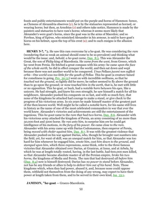 feasts and public entertainments would put on the purple and horns of Hammon: hence,
as Clemens of Alexandria observes (y), he is by the statuaries represented as horned, or
wearing horns; but then, as Arnobius (z) and others take notice, Hammon is made by the
painters and statuaries to have ram's horns; whereas it seems more likely that
Alexander's were goat's horns, since the goat was in the arms of Macedon; and so
Pyrrhus, king of Epirus, who mimicked Alexander in his armour, is said to have goat's
horns on his helmet, upon the top of his crest (a); and to such ensigns is the allusion
here.
HENRY 5-7, "3. He saw this ram overcome by a he-goat. He was considering the ram
(wondering that so weak an animal should come to be so prevalent) and thinking what
would be the issue; and, behold, a he-goat came, Dan_8:5. This was Alexander the
Great, the son of Philip king of Macedonia. He came from the west, from Greece, which
lay west from Persia. He fetched a great compass with his army: he came upon the face
of the whole earth; he did in effect conquer the world, and then sat down and wept
because there was not another world to be conquered. Unus Pellaeo juveni non sufficit
orbis - One world was too little for the youth of Pellae. This he-goat (a creature famed
for comeliness in going, Pro_30:31) went on with incredible swiftness, so that he
touched not the ground, so lightly did he move; he rather seemed to fly above the ground
than to go upon the ground; or none touched him in the earth, that is, he met with little
or no opposition. This he-goat, or buck, had a notable horn between his eyes, like a
unicorn. He had strength, and knew his own strength; he saw himself a match for all his
neighbours. Alexander pushed his conquests on so fast, and with so much fury, that
none of the kingdoms he attacked had courage to make a stand, or give check to the
progress of his victorious arms. In six years he made himself master of the greatest part
of the then known world. Well might he be called a notable horn, for his name still lives
in history as the name of one of the most celebrated commanders in war that ever the
world knew. Alexander's victories and achievements are still the entertainment of the
ingenious. This he-goat came to the ram that had two horns, Dan_8:6. Alexander with
his victorious army attacked the kingdom of Persia, an army consisting of no more than
30,000 foot and 5000 horse. He ran unto him, to surprise him ere he could get
intelligence of his motions, in the fury of his power. He came close to the ram.
Alexander with his army came up with Darius Codomannus, then emperor of Persia,
being moved with choler against him, Dan_8:7. It was with the greatest violence that
Alexander pushed on his war against Darius, who, though he brought vast numbers into
the field, yet, for want of skill, was an unequal match for him, so that Alexander was too
hard for him whenever he engaged him, smote him, cast him down to the ground, and
stamped upon him, which three expressions, some think, refer to the three famous
victories that Alexander obtained over Darius, at Granicus, at Issus, and at Arbela, by
which he was at length totally routed, having, in the last battle, had 600,000 men killed,
so that Alexander became absolute master of all the Persian empire, broke his two
horns, the kingdoms of Media and Persia. The ram that had destroyed all before him
(Dan_8:4) now is himself destroyed; Darius has no power to stand before Alexander,
not has he any friends or allies to help to deliver him out of his hand. Note, Those
kingdoms which, when they had power, abused it, and, because none could oppose
them, withheld not themselves from the doing of any wrong, may expect to have their
power at length taken from them, and to be served in their own kind, Isa_33:1.
JAMISON, "he-goat — Graeco-Macedonia.
50
 