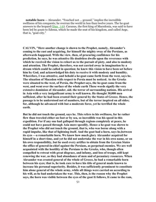 notable horn — Alexander. “Touched not ... ground,” implies the incredible
swiftness of his conquests; he overran the world in less than twelve years. The he-goat
answers to the leopard (Dan_7:6). Caranus, the first king of Macedonia, was said to have
been led by goats to Edessa, which he made the seat of his kingdom, and called Aege,
that is, “goat-city.”
CALVIN, "Here another change is shown to the Prophet, namely, Alexander’s
coming to the east and acquiring. for himself the mighty sway of the Persians, as
afterwards happened. With the view, then, of procuring confidence for his
prediction, he says, he was attentive He doubtless dwells upon the reverence with
which he received the vision to exhort us to the pursuit of piety, and also to modesty
and attention. The Prophet, therefore, was not carried away in imagination by a
dream which could be called in question; he knew this vision to have been set before
him by God, and acknowledged his duty to receive it with modesty and humility.
Wherefore, I was attentive, and behold a he-goat came forth from the west, says he.
The situation of Macedon with respect to Persia must be noticed. As the Greeks
were situated to the west, of Persia, the Prophet says, the he-goat came from the
west, and went over the surface of the whole earth These words signify the very
extensive dominion of Alexander, aid. the terror of surrounding nations. His arrival
in Asia with a very insignificant army is well known. He thought 30,000 men
sufficient, after he had been created their general by the States of Greece. Hence, the
passage is to be understood not of numbers, but of the terror inspired on all sides;
for, although he advanced with but a moderate force, yet he terrified the whole
earth.
But he did not touch the ground, says he. This refers to his swiftness, for he rather
flew than traveled either on foot or by sea, so incredible was his speed in this
expedition. For if any one had galloped through regions completely at peace, he
could not have passed through Asia more speedily. Hence a he-goat was shewn to
the Prophet who did not touch the ground, that is, who was borne along with a
rapid impulse, like that of lightning itself. And the goat had a horn, says he,between
its eyes —a remarkable horn. We know how much glory Alexander acquired for
himself in a short time, and yet he did not undertake the war in his own name, or on
his own responsibility, but he used every artifice to obtain from the Grecian States
the office of general-in-chief against the Persians, as perpetual enemies. We are well
acquainted with the hostility of the Persians to the Greeks, who, though often
compelled to retreat with great disgrace, and infamy, and loss of troops, still kept
renewing the war, as they had abundance of men and of pecuniary resources. When
Alexander was created general of the whole of Greece, he had a remarkable horn
between his eyes; that is, he took care to have his title of general made known to
increase his personal superiority. Besides, it was sufficiently prominent to constitute
him alone general of the whole army, while all things were carried on according to
his will, as he had undertaken the war. This, then, is the reason why the Prophet
says, the horn was visible between the eyes of the goat It follows, It came to the ram,
51
 