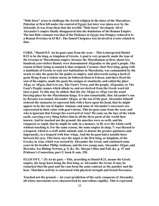 "little horn" arose to challenge the Jewish religion in the times of the Maccabees.
Palestine at first fell under the control of Egypt, but later was taken over by the
Seleucids. It was from them that the terrible "little horn" developed. All of
Alexander's empire finally disappeared into the dominions of the Roman Empire.
The last little remnant was that of the Ptolemys in Egypt; but Pompey reduced it to
a Roman Province in 63 B.C. The famed Cleopatra was involved in events related to
that.
COKE, "Daniel 8:5. An he-goat came from the west— This is interpreted Daniel
8:21 to be the king, or kingdom of Grecia. A goat is very properly made the type of
the Grecian or Macedonian empire, because the Macedonians at first, about two
hundred years before Daniel, were denominated AEgeadae or the goat's people. The
reason of their being so named is thus assigned. Caranus, their first king, going with
a multitude of Greeks to seek new habitations in Macedonia, was commanded by the
oracle to take the goats for his guides to empire; and afterwards seeing a herd of
goats flying from a violent storm, he followed them to Edessa, and there fixed the
seat of his empire, made the goats his ensigns or standards, and called the place
AEge, or AEgea, that is to say, The Goat's Town, and the people, AEgeadae, or The
Goat's People; names which allude to, and are derived from the Greek word áéî
[aix] a goat. To this may be added, that the city AEgae or AEge was the usual
burying-place for the Macedonian kings. It is also remarkable, that Alexander's son
by Roxana was named Alexander AEgus, or the son of the goat. Alexander himself
ordered the statuaries to represent him with a horn upon his head, that he might
appear to be the son of Jupiter Ammon; and some of Alexander's successors are
represented in their coins with goat's horns. This he-goat came from the west; and
who is ignorant that Europe lies westward of Asia? He came on the face of the whole
earth, carrying every thing before him in all the three parts of the world then
known. And he touched not the ground: his marches were so swift, and his
conquests so rapid, that he might be said, in a manner, to fly over the whole earth
without touching it. For the same reason, the same empire in chap. 7: was likened to
a leopard, which is a swift noble animal; and, to denote the greater quickness and
impetuosity, to a leopard with four wings. And the he-goat had a notable horn
between his eyes. This horn, says the angel, is the first king, or kingdom, of the
Greeks, in Asia, which was erected by Alexander the Great, and continued some
years in his brother Philip Aridaeus, and his two young sons, Alexander AEgus, and
Hercules. See Bishop Newton, p. 9, &c. Dr. Sharpe's Rise and Fall, &c. p. 47 and
Prideaux's Connection, part 2: book 8: ann. 330.
ELLICOTT, " (5) An he goat.—This, according to Daniel 8:21, means the Greek
empire, the large horn being the first king, or Alexander the Great. It may be
remarked that the goat and the ram form the same contrast as the panther and the
bear. Matchless activity is contrasted with physical strength and brutal fierceness.
Touched not the ground.—An exact prediction of the early conquests of Alexander,
all whose movements were characterised by marvellous rapidity. This is expressed
53
 