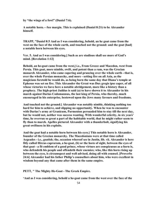 by “the wings of a fowl” (Daniel 7:6).
A notable horn.—See margin. This is explained (Daniel 8:21) to be Alexander
himself.
TRAPP, "Daniel 8:5 And as I was considering, behold, an he goat came from the
west on the face of the whole earth, and touched not the ground: and the goat [had]
a notable horn between his eyes.
Ver. 5. And as I was considering.] Such as are studious shall see more of God’s
mind. [Revelation 1:12]
Behold, an he-goat came from the west,] i.e., From Greece and Macedon, west from
Persia. This goat, more nimble, swift, and potent than a ram, was the Grecian
monarch Alexander, who came capering and prancing over the whole earth - that is,
over the whole Persian monarchy, and more - setting fire on all Asia, as the
magicians foretold he would do, as being born the same day that Diana’s temple at
Ephesus was set on fire. This Alexander the Great was Dux gregis ipse caper, of all
whose victories we have here a notable abridgement, more like a history than a
prophecy. The high-priest Jaddus is said (a) to have shown it to Alexander in his
march against Darius Codomannus, the last king of Persia, who thereby, much
encouraged in his enterprise, bestowed upon the Jews many favours and freedoms.
And touched not the ground.] Alexander was notably nimble, thinking nothing too
hard for him to achieve, and slipping no opportunity. When he was to encounter
with Darius’s army at Granicum, Parmenion persuaded him to stay till the next day,
but he would not, neither was success wanting. With wonderful celerity, in six years’
time, he overrun so great a part of the habitable world, that he might rather seem to
fly than to march. Apelles pictured Alexander with a thunderbolt, signifying his
great swiftness in his exploits.
And the goat had a notable horn between his eyes.] This notable horn is Alexander,
founder of the Grecian monarchy. The Macedonians were at that time called
Aegeades - i.e., goatish; the, occasion whereof see in Justin, lib. vii. Alexander is here
fitly called Hircus caprarum, a he-goat, (b) or the horn of sight, between the eyes of
that goat - a fit emblem of a good prince, whose virtues are conspicuous as a horn is,
who defendeth his people and offendeth their enemies; who, like this horn rising up
between the eyes, is circumspect and well advised, doing all with counsel. [Proverbs
24:6] Alexander had his father Philip’s counsellors about him, who were excellent in
wisdom beyond any that came after them in the same empire.
PETT, " The Mighty He-Goat - The Greek Empire.
‘And as I was considering, behold a he-goat came from the west over the face of the
54
 