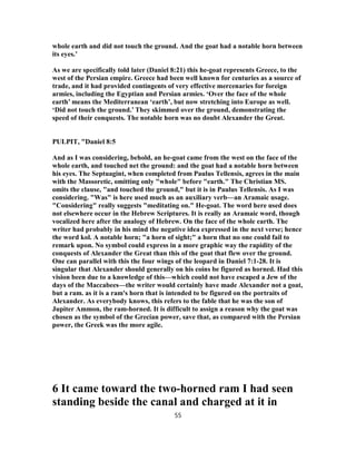 whole earth and did not touch the ground. And the goat had a notable horn between
its eyes.’
As we are specifically told later (Daniel 8:21) this he-goat represents Greece, to the
west of the Persian empire. Greece had been well known for centuries as a source of
trade, and it had provided contingents of very effective mercenaries for foreign
armies, including the Egyptian and Persian armies. ‘Over the face of the whole
earth’ means the Mediterranean ‘earth’, but now stretching into Europe as well.
‘Did not touch the ground.’ They skimmed over the ground, demonstrating the
speed of their conquests. The notable horn was no doubt Alexander the Great.
PULPIT, "Daniel 8:5
And as I was considering, behold, an he-goat came from the west on the face of the
whole earth, and touched net the ground: and the goat had a notable horn between
his eyes. The Septuagint, when completed from Paulus Tellensis, agrees in the main
with the Massoretic, omitting only "whole" before "earth." The Christian MS.
omits the clause, "and touched the ground," but it is in Paulus Tellensis. As I was
considering. "Was" is here used much as an auxiliary verb—an Aramaic usage.
"Considering" really suggests "meditating on." He-goat. The word here used does
not elsewhere occur in the Hebrew Scriptures. It is really an Aramaic word, though
vocalized here after the analogy of Hebrew. On the face of the whole earth. The
writer had probably in his mind the negative idea expressed in the next verse; hence
the word kol. A notable horn; "a horn of sight;" a horn that no one could fail to
remark upon. No symbol could express in a more graphic way the rapidity of the
conquests of Alexander the Great than this of the goat that flew over the ground.
One can parallel with this the four wings of the leopard in Daniel 7:1-28. It is
singular that Alexander should generally on his coins be figured as horned. Had this
vision been due to a knowledge of this—which could not have escaped a Jew of the
days of the Maccabees—the writer would certainly have made Alexander not a goat,
but a ram. as it is a ram's horn that is intended to be figured on the portraits of
Alexander. As everybody knows, this refers to the fable that he was the son of
Jupiter Ammon, the ram-horned. It is difficult to assign a reason why the goat was
chosen as the symbol of the Grecian power, save that, as compared with the Persian
power, the Greek was the more agile.
6 It came toward the two-horned ram I had seen
standing beside the canal and charged at it in
55
 
