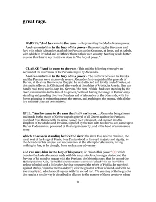 great rage.
BARNES, "And he came to the ram ... - Representing the Medo-Persian power.
And ran unto him in the fury of his power - Representing the fierceness and
fury with which Alexander attacked the Persians at the Granicus, at Issus, and at Arbela,
with which he invaded and overthrew them in their own country. Nothing would better
express this than to say that it was done in “the fury of power.”
CLARKE, "And he came to the ram - This and the following verse give an
account of the overthrow of the Persian empire by Alexander.
And ran unto him in the fury of his power - The conflicts between the Greeks
and the Persians were excessively severe. Alexander first vanquished the generals of
Darius, at the river Granicus, in Phrygia; he next attacked and totally routed Darius, at
the straits of Issus, in Cilicia; and afterwards at the plains of Arbela, in Assyria. One can
hardly read these words, says Bp. Newton, “the ram - which I had seen standing by the
river, ran unto him in the fury of his power,” without having the image of Darius’ army
standing and guarding the river Granicus and of Alexander on the other side, with his
forces plunging in swimming across the stream, and rushing on the enemy, with all the
fire and fury that can be conceived.
GILL, "And he came to the ram that had two horns,.... Alexander being chosen
and made by the states of Greece captain general of all Greece against the Persians,
marched from thence with his army, passed the Hellespont, and entered into the
kingdom of the Medes and Persians, signified by the ram with two horns, and came up to
Darius Codomannus, possessed of this large monarchy, and at the head of a numerous
army:
which I had seen standing before the river; the river Ulai, near to Shushan, the
royal seat of the kings of Persia; here Darius stood in his royal majesty and dignity, as
the defender of his empire, and unconcerned at the attempt of Alexander, having
nothing to fear, as he thought, from such a puny adversary:
and ran unto him in the fury of his power; or, "heat of his power" (b); which
denotes the haste Alexander made with his army into Asia; his eager desire, and the
fervour of his mind to engage with the Persians: the historian says, that he passed the
Hellespont into Asia, "incredibli ardore mentis accensus"; fired with an incredible
ardour of mind: and a little after, having conquered the rebels of Pisidia, he marched
against Darius, "summo mentis ardore"; with the greatest ardour of mind, and with no
less alacrity (c); which exactly agrees with the sacred text. The running of the he goat to
the ram in a hostile way is described in allusion to the manner of those creatures when
56
 
