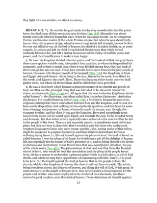 they fight with one another, or attack an enemy.
HENRY 6-12, "4. He saw the he-goat made hereby very considerable; but the great
horn, that had done all this execution, was broken, Dan_8:8. Alexander was about
twenty years old when he began his wars. When he was about twenty-six he conquered
Darius, and became master of the whole Persian empire; but when he was about thirty-
two or thirty-three years of age, when he was strong, in his full strength, he was broken.
He was not killed in war, in the bed of honour, but died of a drunken surfeit, or, as some
suspect, by poison and left no child living behind him to enjoy that which he had
endlessly laboured for, but left a lasting monument of the vanity of worldly pomp and
power, and their insufficiency to make a man happy.
5. He saw this kingdom divided into four parts, and that instead of that one great horn
there came up four notable ones, Alexander's four captains, to whom he bequeathed his
conquests; and he had so much that, when it was divided among four, they had each of
them enough for any one man. These four notable horns were towards the four winds of
heaven, the same with the four heads of the leopard (Dan_7:6), the kingdoms of Syria
and Egypt, Asia and Greece - Syria lying to the east, Greece to the west, Asia Minor to
the north, and Egypt to the south. Note, Those that heap up riches know not who shall
gather them, nor whose all those things shall be which they have provided.
6. He saw a little horn which became a great persecutor of the church and people of
God; and this was the principal thing that was intended to be shown to him in this
vision, as afterwards, Dan_11:30, etc. All agree that this was Antiochus Epiphanes (so he
called himself) - the illustrious, but others called him Antiochus Epimanes - Antiochus
the furious. He is called here (as before, Dan_7:8), a little horn, because he was in his
original contemptible; there were others between him and the kingdom, and he was of a
base servile disposition, had nothing in him of princely qualities, and had been for some
time a hostage and prisoner at Rome, whence he made his escape, and, though, the
youngest brother, and his elder living, got the kingdom. He waxed exceedingly great
towards the south, for he seized upon Egypt, and towards the east, for he invaded Persia
and Armenia. But that which is here especially taken notice of is the mischief that he did
to the people of the Jews. They are not expressly named, or prophecies must not be too
plain; but they are here so described that it would be easy for those who understood
scripture-language to know who were meant; and the Jews, having notice of this before,
might be awakened to prepare themselves and their children beforehand for these
suffering trying times. (1.) He set himself against the pleasant land, the land of Israel, so
called because it was the glory of all lands, for fruitfulness and all the delights of human
life, but especially for the tokens of God's presence in it, and its being blessed with divine
revelations and institutions; it was Mount Zion that was beautiful for situation, the joy
of the whole earth, Psa_48:2. The pleasantness of that land was that there the Messiah
was to be born, who would be both the consolation and the glory of his people Israel.
Note, We have reason to reckon that a pleasant place which is a holy place, in which God
dwells, and where we may have opportunity of communing with him. Surely, It is good
to be here. (2.) He fought against the host of heaven, that is, the people of God, the
church, which is the kingdom of heaven, the church-militant here on earth. The saints,
being born from above, and citizens of heaven, and doing the will of God, by his grace, in
some measure, as the angels of heaven do it, may be well called a heavenly host. Or the
priests and Levites, who were employed in the service of the tabernacle, and there
warred a good warfare, were this host of heaven. These Antiochus set himself against;
57
 