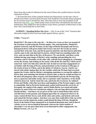 those know the worth of ordinances by the want of them who would not know it by the
enjoyment of them.
7. He heard the time of this calamity limited and determined, not the time when it
should come (that is not here fixed, because God would have his people always prepared
for it), but how long it should last, that, when they had no more any prophets to tell
them how long (Psa_74:9, which psalm seems to have been calculated for this dark and
doleful day), they might have this prophecy to give them a prospect of deliverance in due
time. Now concerning this we have here,
JAMISON, "standing before the river — Ulai. It was at the “river” Granicus that
Alexander fought his first victorious battle against Darius, 334 b.c.
COKE, "Verse 6-7
Daniel 8:6-7. He came to the ram, &c.— In these two verses we have an account of
the Grecians overthrowing the Persian empire. The ram had before, Daniel 8:4
pushed westward; and the Persians, in the reign of Darius Hystaspis and Xerxes,
had poured down with great armies into Greece: but now the Greeks in return
carried their arms into Asia, and the he-goat invaded the ram that had invaded him.
And he came to the ram that had two horns, which I had seen standing before the
river, and ran unto him in the fury of his power. We can hardly read these words
without having some image of Darius's army standing and guarding the river
Granicus, and of Alexander on the other side, with his forces plunging in, swimming
across the stream, and rushing on the enemy with all the fire and fury which can be
conceived. And I saw him close unto the ram: he had several close engagements or
set battles with the king of Persia, and particularly at the Granicus in Phrygia, at
the straits of Issus in Cilicia, and in the plains of Arbela in Assyria. And he was
moved with choler against him, for the cruelties which the Persians had exercised
against the Greeks, and for Darius's attempting sometimes to corrupt his soldiers to
betray him, and sometimes his friends to destroy him; so that he would not listen to
the most advantageous offers of peace, but determined to pursue the Persian king,
not as a generous and noble enemy, but as a prisoner and a murderer, to the death
which he deserved. And he smote the ram, and brake his two horns: he subdued
Persia and Media, with other provinces and kingdoms of the Persian empire; and it
is remarkable, that in Persia he barbarously sacked and burned the royal city of
Persepolis, the capital of the empire; and in Media Darius was seized and made
prisoner by some of his own treacherous subjects, who not long afterwards basely
murdered him.—And there was no power in the ram to stand before him, but he
cast him down to the ground, and stamped upon him: he conquered wherever he
came; routed all their forces, took all the cities and castles, and intirely subverted
and ruined the Persian empire. And there was none that could deliver him out of his
hand; not even his numerous armies could defend the king of Persia, though his
forces in the battle of Issus amounted to six hundred thousand men; and in that of
Arbela, to ten or eleven hundred thousand; whereas the whole number of
Alexander's was not more than forty-seven thousand in either engagement. See
Bishop Newton, vol. 2: p. 13.
59
 