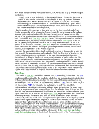 after them, is mentioned by Pliny of the Euläus, h. n. vi. 27, and in 31:3 of the Choaspes
and Euläus.
(Note: There is little probability in the supposition that Choaspes is the modern
Kerrah or Kerkha, the Euläus the modern Dizful, as Susa lay between these two
rivers (Ker Porter, Winer, Ruetschi in Herz.'s Realen. xv. 246), and receives no
sufficient support from the bas relief of Kojundshik discovered by Layard, which
represents the siege of a town lying between two rivers, since the identification of
this town with Susa is a mere conjecture.)
Daniel was in spirit conveyed to Susa, that here in the future royal citadel of the
Persian kingdom he might witness the destruction of this world-power, as Ezekiel was
removed to Jerusalem that he might there see the judgment of its destruction. The
placing of the prophet also on the river of Ulai is significant, yet it is not to be explained,
with Kranichfeld, from Dan_8:3, Dan_8:6, “where the kingdom in question stands in
the same relation to the flowing river as the four kingdoms in Dan_7:2 do to the sea.”
For the geographically defined river Ulai has nothing in common with the sea as a
symbol of the nations of the world (Dan_7:2). The Ulai is rather named as the place
where afterwards the ram and the he-goat pushed against one another, and the shock
followed, deciding the fate of the Persian kingdom.
As, the, the scene of the vision stands in intimate relation to its contents, so also the
time at which the revelation was made to Daniel. With the third year of Belshazzar the
dynasty of Nebuchadnezzar, the founder of the Babylonian world-kingdom, was
extinguished. In this year Belshazzar, the son and successor of Nebuchadnezzar, died,
and the sovereignty was transferred to a collateral branch, and finally to an intruder,
under whom that world-kingdom, once so powerful, in a few years fell to pieces. Shortly
before the death of Belshazzar the end of the Babylonian monarchy was thus to be seen,
and the point of time, not very remote, which must end the Exile with the fall of Babylon.
This point of time was altogether fitted to reveal to the prophet in a vision what would
happen after the overthrow of Babylon, and after the termination of the Exile.
Dan_8:3-4
The vision. - Dan_8:3. Daniel first sees one ram, ‫ל‬ִ‫י‬ ַ‫,א‬ standing by the river. The ‫ד‬ ָ‫ח‬ ֶ‫א‬
(one) does not here stand for the indefinite article, but is a numeral, in contradistinction
to the two horns which the one ram has. The two horns of the ram were high, but the
one was higher than the other, the higher coming up later. ‫ת‬ ַ‫ח‬ ַ‫א‬ ָ‫ה‬ does not mean the first,
but the one, and ‫ית‬ִ‫נ‬ֵ‫שּׁ‬ ַ‫ה‬ the other; for the higher grew up last. This is not to be
understood as if Daniel first saw the ram without horns, and then saw the horns grow
up, and at length the one horn become higher than the other (v. Leng., Hitzig); but that
from the first Daniel saw the ram with two horns, but afterwards saw the one horn grow
higher than the other (Kliefoth). The angel (Dan_8:20) explains the ram with two horns
of the king of Media and Persia. This does not mean that the two horns are to be
understood (with Theodoret) of the two dynasties of Cyrus and of Darius Hystaspes; but
since the ram represents the one kingdom of the Medes and Persians, so the two horns
represent the people of the Medes and Persians, from the union of which the Medo-
Persian kingdom grew up. Both nations were the horns, i.e., the power of the monarchy;
therefore are they both high. The one horn, which afterwards grew up higher than the
other, represents the Persians, who raised themselves above the Medians. A ram and
goat, as emblems of kings, princes, chiefs, often occur; cf. Isa_14:9; Eze_34:17; Eze_
39:18; Jer_50:8; Zec_10:3. In Bundehesch the guardian spirit of the Persian kingdom
6
 