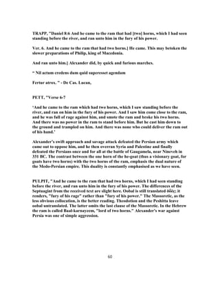 TRAPP, "Daniel 8:6 And he came to the ram that had [two] horns, which I had seen
standing before the river, and ran unto him in the fury of his power.
Ver. 6. And he came to the ram that had two horns.] He came. This may betoken the
slower preparations of Philip, king of Macedonia.
And ran unto him.] Alexander did, by quick and furious marches.
“ Nil actum credens dum quid superesset agendam
Fertur atrox. ” - De Cas. Lucan,
PETT, "Verse 6-7
‘And he came to the ram which had two horns, which I saw standing before the
river, and ran on him in the fury of his power. And I saw him come close to the ram,
and he was full of rage against him, and smote the ram and broke his two horns.
And there was no power in the ram to stand before him. But he cast him down to
the ground and trampled on him. And there was none who could deliver the ram out
of his hand.’
Alexander’s swift approach and savage attack defeated the Persian army which
came out to oppose him, and he then overran Syria and Palestine and finally
defeated the Persians once and for all at the battle of Gaugamela, near Nineveh in
331 BC. The contrast between the one horn of the he-goat (thus a visionary goat, for
goats have two horns) with the two horns of the ram, emphasis the dual nature of
the Medo-Persian empire. This duality is constantly emphasised as we have seen.
PULPIT, "And he came to the ram that had two horns, which I had seen standing
before the river, and ran unto him in the fury of his power. The differences of the
Septuagint from the received text are slight here. Oobal is still translated ðṍëç; it
renders, "fury of his rage" rather than "fury of his power." The Massoretic, as the
less obvious collocation, is the better reading. Theodotion and the Peshitta leave
oobal untranslated. The latter omits the last clause of the Massoretic. In the Hebrew
the ram is called Baal-karnayeem, "lord of two horns." Alexander's war against
Persia was one of simple aggression.
60
 