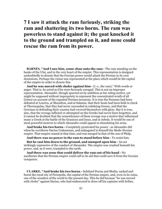 7 I saw it attack the ram furiously, striking the
ram and shattering its two horns. The ram was
powerless to stand against it; the goat knocked it
to the ground and trampled on it, and none could
rescue the ram from its power.
BARNES, "And I saw him, come close unto the ram - The ram standing on the
banks of the Ulai, and in the very heart of the empire. This representation is designed
undoubtedly to denote that the Grecian power would attack the Persian in its own
dominions. Perhaps the vision was represented at the place which would be the capital
of the empire in order to denote this.
And he was moved with choler against him - (i. e., the ram).” With wrath or
anger. That is, he acted as if he were furiously enraged. This is not an improper
representation. Alexander, though spurred on by ambition as his ruling motive, yet
might be supposed without impropriety to represent the concentrated wrath of all
Greece on account of the repeated Persian invasions. It is true the Persians had been
defeated at Leuctra, at Marathon, and at Salamis, that their hosts had been held in check
at Thermopylae, that they had never succeeded in subduing Greece, and that the
Grecians in defending their country had covered themselves with glory. But it is true,
also, that the wrongs inflicted or attempted on the Greeks had never been forgotten, and
it cannot be doubted that the remembrance of these wrongs was a motive that influenced
many a Greek at the battle of the Granicus and Issus, and at Arbela. It would be one of
most powerful motives to which Alexander could appeal in stimulating his army.
And brake his two horns - Completely prostrated his power - as Alexander did
when he overthrew Darius Codemenus, and subjugated to himself the Medo-Persian
empire. That empire ceased at that time, and was merged in that of the son of Philp.
And there was no power in the ram to stand before him - To resist him.
But he cast him down to the ground, and stamped upon him - An act
strikingly expressive of the conduct of Alexander. The empire was crushed beneath his
power, and, as it were, trampled to the earth.
And there was none that could deliver the ram out of his hand - No
auxiliaries that the Persian empire could call to its aid that could save it from the Grecian
conqueror.
CLARKE, "And brake his two horns - Subdued Persia and Media; sacked and
burnt the royal city of Persepolis, the capital of the Persian empire, and, even in its ruins,
one of the wonders of the world to the present day. This he did because “he was moved
with choler” against Darius, who had endeavored to draw off his captains with bribes,
61
 