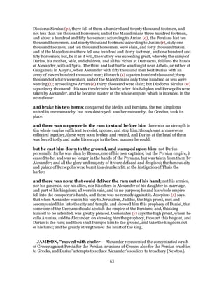 Diodorus Siculus (p), there fell of them a hundred and twenty thousand footmen, and
not less than ten thousand horsemen; and of the Macedonians three hundred footmen,
and about a hundred and fifty horsemen: according to Arrian (q), the Persians lost ten
thousand horsemen, and ninety thousand footmen: according to Justin (r), sixty one
thousand footmen, and ten thousand horsemen, were slain, and forty thousand taken;
and of the Macedonians there fell one hundred and thirty footmen, and one hundred and
fifty horsemen; but, be it as it will, the victory was exceeding great, whereby the camp of
Darius, his mother, wife, and children, and all his riches at Damascus, fell into the hands
of Alexander, with all Syria. The third and last battle was fought near Arbela, or rather at
Gaugamela in Assyria, when Alexander with fifty thousand men beat Darius with an
army of eleven hundred thousand men; Plutarch (s) says ten hundred thousand; forty
thousand of which were slain, and of the Macedonians only three hundred or less were
wanting (t); according to Arrian (u) thirty thousand were slain; but Diodorus Siculus (w)
says ninety thousand: this was the decisive battle; after this Babylon and Persepolis were
taken by Alexander, and he became master of the whole empire, which is intended in the
next clause:
and brake his two horns; conquered the Medes and Persians, the two kingdoms
united in one monarchy, but now destroyed; another monarchy, the Grecian, took its
place:
and there was no power in the ram to stand before him there was no strength in
tim whole empire sufficient to resist, oppose, and stop him; though vast armies were
collected together, these were soon broken and routed, and Darius at the head of them
was forced to fly and make his escape in the best manner he could;
but he cast him down to the ground, and stamped upon him: not Darius
personally, for he was slain by Bessus, one of his own captains; but the Persian empire, it
ceased to be, and was no longer in the hands of the Persians, but was taken from them by
Alexander; and all the glory and majesty of it were defaced and despised; the famous city
and palace of Persepolis were burnt in a drunken fit, at the instigation of Thais the
harlot:
and there was none that could deliver the ram out of his hand; not his armies,
nor his generals, nor his allies, nor his offers to Alexander of his daughter in marriage,
and part of his kingdom; all were in vain, and to no purpose; he and his whole empire
fell into the conqueror's hands, and there was no remedy against it. Josephus (x) says,
that when Alexander was in his way to Jerusalem, Jaddus, the high priest, met and
accompanied him into the city and temple, and showed him this prophecy of Daniel, that
some one of the Grecians should abolish the empire of the Persians; and, thinking
himself to be intended, was greatly pleased. Gorionides (y) says the high priest, whom he
calls Ananias, said to Alexander, on showing him the prophecy, thou art this he goat, and
Darius is the ram; and thou shall trample him to the ground, and take the kingdom out
of his hand; and he greatly strengthened the heart of the king.
JAMISON, "moved with choler — Alexander represented the concentrated wrath
of Greece against Persia for the Persian invasions of Greece; also for the Persian cruelties
to Greeks, and Darius’ attempts to seduce Alexander’s soldiers to treachery [Newton].
63
 