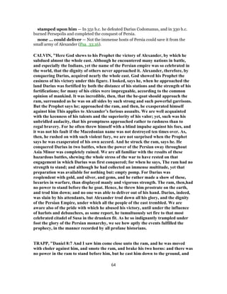 stamped upon him — In 331 b.c. he defeated Darius Codomanus, and in 330 b.c.
burned Persepolis and completed the conquest of Persia.
none ... could deliver — Not the immense hosts of Persia could save it from the
small army of Alexander (Psa_33:16).
CALVIN, "Here God shews to his Prophet the victory of Alexander, by which he
subdued almost the whole east. Although he encountered many nations in battle,
and especially the Indians, yet the name of the Persian empire was so celebrated in
the world, that the dignity of others never approached it. Alexander, therefore, by
conquering Darius, acquired nearly the whole east. God showed his Prophet the
easiness of his victory under this figure. I looked, says he, when he approached the
land Darius was fortified by both the distance of his stations and the strength of his
fortifications; for many of his cities were impregnable, according to the common
opinion of mankind. It was incredible, then, that the he-goat should approach the
ram, surrounded as he was on all sides by such strong and such powerful garrisons.
But the Prophet says he; approached the ram, and then, he exasperated himself
against him This applies to Alexander’s furious assaults. We are well acquainted
with the keenness of his talents and the superiority of his valor; yet, such was his
unbridled audacity, that his promptness approached rather to rashness than to
regal bravery. For he often threw himself with a blind impulse against his foes, and
it was not his fault if the Macedonian name was not destroyed ten times over. As,
then, he rushed on with such violent fury, we are not surprised when the Prophet
says he was exasperated of his own accord. And he struck the ram, says he. He
conquered Darius in two battles, when the power of the Persian sway throughout
Asia Minor was completely ruined. We are all familiar with the results of these
hazardous battles, shewing the whole stress of the war to have rested on that
engagement in which Darius was first conquered; for when he says, The ram had no
strength to stand; and although he had collected an immense multitude, yet that
preparation was available for nothing but: empty pomp. For Darius was
resplendent with gold, and silver, and gems, and he rather made a show of these,
luxuries in warfare, than displayed manly and vigorous strength. The ram, then,had
no power to stand before the he goat. Hence, he threw him prostrate on the earth,
and trod him down; and no one was able to deliver out of his hand. Darius, indeed,
was slain by his attendants, but Alexander trod down all his glory, and the dignity
of the Persian Empire, under which all the people of the east trembled. We are
aware also of the pride with which he abused his victory, until under the influence
of harlots and debauchees, as some report, he tumultuously set fire to that most
celebrated citadel of Susa in the drunken fit. As he so indignantly trampled under
foot the glory of the Persian monarchy, we see how aptly the events fulfilled the
prophecy, in the manner recorded by all profane historians.
TRAPP, "Daniel 8:7 And I saw him come close unto the ram, and he was moved
with choler against him, and smote the ram, and brake his two horns: and there was
no power in the ram to stand before him, but he cast him down to the ground, and
64
 