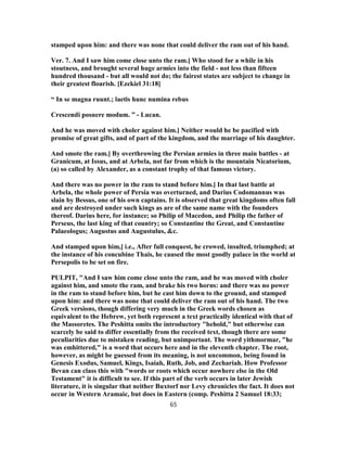 stamped upon him: and there was none that could deliver the ram out of his hand.
Ver. 7. And I saw him come close unto the ram.] Who stood for a while in his
stoutness, and brought several huge armies into the field - not less than fifteen
hundred thousand - but all would not do; the fairest states are subject to change in
their greatest flourish. [Ezekiel 31:18]
“ In se magna ruunt.; laetis hunc numina rebus
Crescendi posuere modum. ” - Lucan.
And he was moved with choler against him.] Neither would he be pacified with
promise of great gifts, and of part of the kingdom, and the marriage of his daughter.
And smote the ram.] By overthrowing the Persian armies in three main battles - at
Granicum, at Issus, and at Arbela, not far from which is the mountain Nicatorium,
(a) so called by Alexander, as a constant trophy of that famous victory.
And there was no power in the ram to stand before him.] In that last battle at
Arbela, the whole power of Persia was overturned, and Darius Codomannus was
slain by Bessus, one of his own captains. It is observed that great kingdoms often fall
and are destroyed under such kings as are of the same name with the founders
thereof. Darius here, for instance; so Philip of Macedon, and Philip the father of
Perseus, the last king of that country; so Constantine the Great, and Constantine
Palaeologus; Augustus and Augustulus, &c.
And stamped upon him,] i.e., After full conquest, he crowed, insulted, triumphed; at
the instance of his concubine Thais, he caused the most goodly palace in the world at
Persepolis to be set on fire.
PULPIT, "And I saw him come close unto the ram, and he was moved with choler
against him, and smote the ram, and brake his two horns: and there was no power
in the ram to stand before him, but he cast him down to the ground, and stamped
upon him: and there was none that could deliver the ram out of his hand. The two
Greek versions, though differing very much in the Greek words chosen as
equivalent to the Hebrew, yet both represent a text practically identical with that of
the Massoretes. The Peshitta omits the introductory "behold," but otherwise can
scarcely be said to differ essentially from the received text, though there are some
peculiarities due to mistaken reading, but unimportant. The word yithmormar, "he
was emhittered," is a word that occurs here and in the eleventh chapter. The root,
however, as might be guessed from its meaning, is not uncommon, being found in
Genesis Exodus, Samuel, Kings, Isaiah, Ruth, Job, and Zechariah. How Professor
Bevan can class this with "words or roots which occur nowhere else in the Old
Testament" it is difficult to see. If this part of the verb occurs in later Jewish
literature, it is singular that neither Buxtorf nor Levy chronicles the fact. It does not
occur in Western Aramaic, but does in Eastern (comp. Peshitta 2 Samuel 18:33;
65
 