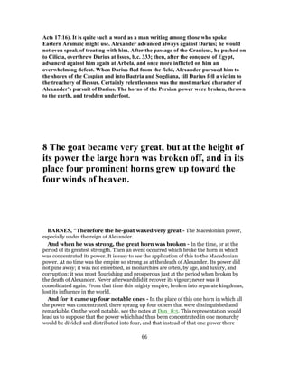 Acts 17:16). It is quite such a word as a man writing among those who spoke
Eastern Aramaic might use. Alexander advanced always against Darius; he would
not even speak of treating with him. After the passage of the Granicus, he pushed on
to Cilicia, overthrew Darius at Issus, b.c. 333; then, after the conquest of Egypt,
advanced against him again at Arbela, and once more inflicted on him an
overwhelming defeat. When Darius fled from the field, Alexander pursued him to
the shores of the Caspian and into Bactria and Sogdiana, till Darius fell a victim to
the treachery of Bessus. Certainly relentlessness was the most marked character of
Alexander's pursuit of Darius. The horns of the Persian power were broken, thrown
to the earth, and trodden underfoot.
8 The goat became very great, but at the height of
its power the large horn was broken off, and in its
place four prominent horns grew up toward the
four winds of heaven.
BARNES, "Therefore the he-goat waxed very great - The Macedonian power,
especially under the reign of Alexander.
And when he was strong, the great horn was broken - In the time, or at the
period of its greatest strength. Then an event occurred which broke the horn in which
was concentrated its power. It is easy to see the application of this to the Macedonian
power. At no time was the empire so strong as at the death of Alexander. Its power did
not pine away; it was not enfeebled, as monarchies are often, by age, and luxury, and
corruption; it was most flourishing and prosperous just at the period when broken by
the death of Alexander. Never afterward did it recover its vigour; never was it
consolidated again. From that time this mighty empire, broken into separate kingdoms,
lost its influence in the world.
And for it came up four notable ones - In the place of this one horn in which all
the power was concentrated, there sprang up four others that were distinguished and
remarkable. On the word notable, see the notes at Dan_8:5. This representation would
lead us to suppose that the power which had thus been concentrated in one monarchy
would be divided and distributed into four, and that instead of that one power there
66
 