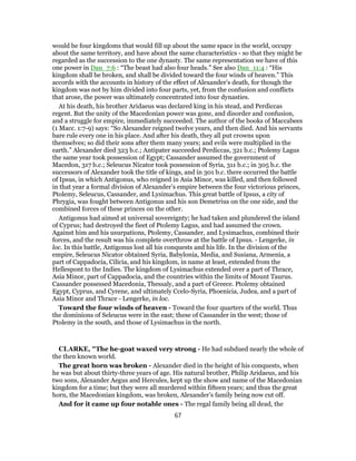 would be four kingdoms that would fill up about the same space in the world, occupy
about the same territory, and have about the same characteristics - so that they might be
regarded as the succession to the one dynasty. The same representation we have of this
one power in Dan_7:6 : “The beast had also four heads.” See also Dan_11:4 : “His
kingdom shall be broken, and shall be divided toward the four winds of heaven.” This
accords with the accounts in history of the effect of Alexander’s death, for though the
kingdom was not by him divided into four parts, yet, from the confusion and conflicts
that arose, the power was ultimately concentrated into four dynasties.
At his death, his brother Aridaeus was declared king in his stead, and Perdiccas
regent. But the unity of the Macedonian power was gone, and disorder and confusion,
and a struggle for empire, immediately succeeded. The author of the books of Maccabees
(1 Macc. 1:7-9) says: “So Alexander reigned twelve years, and then died. And his servants
bare rule every one in his place. And after his death, they all put crowns upon
themselves; so did their sons after them many years; and evils were multiplied in the
earth.” Alexander died 323 b.c.; Antipater succeeded Perdiccas, 321 b.c.; Ptolemy Lagus
the same year took possession of Egypt; Cassander assumed the government of
Macedon, 317 b.c.; Seleucus Nicator took possession of Syria, 311 b.c.; in 305 b.c. the
successors of Alexander took the title of kings, and in 301 b.c. there occurred the battle
of Ipsus, in which Antigonus, who reigned in Asia Minor, was killed, and then followed
in that year a formal division of Alexander’s empire between the four victorious princes,
Ptolemy, Seleucus, Cassander, and Lysimachus. This great battle of Ipsus, a city of
Phrygia, was fought between Antigonus and his son Demetrius on the one side, and the
combined forces of these princes on the other.
Antigonus had aimed at universal sovereignty; he had taken and plundered the island
of Cyprus; had destroyed the fieet of Ptolemy Lagus, and had assumed the crown.
Against him and his usurpations, Ptolemy, Cassander, and Lysimachus, combined their
forces, and the result was his complete overthrow at the battle of Ipsus. - Lengerke, in
loc. In this battle, Antigonus lost all his conquests and his life. In the division of the
empire, Seleucus Nicator obtained Syria, Babylonia, Media, and Susiana, Armenia, a
part of Cappadocia, Cilicia, and his kingdom, in name at least, extended from the
Hellespont to the Indies. The kingdom of Lysimachus extended over a part of Thrace,
Asia Minor, part of Cappadocia, and the countries within the limits of Mount Taurus.
Cassander possessed Macedonia, Thessaly, and a part of Greece. Ptolemy obtained
Egypt, Cyprus, and Cyrene, and ultimately Ccelo-Syria, Phoenicia, Judea, and a part of
Asia Minor and Thrace - Lengerke, in loc.
Toward the four winds of heaven - Toward the four quarters of the world. Thus
the dominions of Seleucus were in the east; these of Cassander in the west; those of
Ptolemy in the south, and those of Lysimachus in the north.
CLARKE, "The he-goat waxed very strong - He had subdued nearly the whole of
the then known world.
The great horn was broken - Alexander died in the height of his conquests, when
he was but about thirty-three years of age. His natural brother, Philip Aridaeus, and his
two sons, Alexander Aegus and Hercules, kept up the show and name of the Macedonian
kingdom for a time; but they were all murdered within fifteen years; and thus the great
horn, the Macedonian kingdom, was broken, Alexander’s family being now cut off.
And for it came up four notable ones - The regal family being all dead, the
67
 