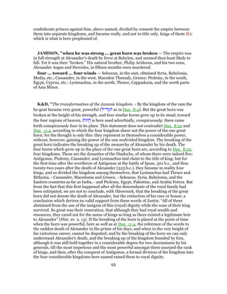confederate princes against him, above named, divided by consent the empire between
them into separate kingdoms, and became really, and not in title only, kings of them (b);
which is what is here prophesied of.
JAMISON, "when he was strong ... great horn was broken — The empire was
in full strength at Alexander’s death by fever at Babylon, and seemed then least likely to
fall. Yet it was then “broken.” His natural brother, Philip Aridoeus, and his two sons,
Alexander Aegus and Hercules, in fifteen months were murdered.
four ... toward ... four winds — Seleucus, in the east, obtained Syria, Babylonia,
Media, etc.; Cassander, in the west, Macedon Thessaly, Greece; Ptolemy, in the south,
Egypt, Cyprus, etc.; Lysimachus, in the north, Thrace, Cappadocia, and the north parts
of Asia Minor.
K&D, "The transformation of the Javanic kingdom. - By the kingdom of the ram the
he-goat became very great, powerful (‫יל‬ ִ‫דּ‬ְ‫ג‬ ִ‫ה‬ as in Dan_8:4). But the great horn was
broken at the height of his strength, and four similar horns grew up in its stead, toward
the four regions of heaven. ‫זוּת‬ ָ‫ח‬ is here used adverbially, conspicuously: there came
forth conspicuously four in its place. This statement does not contradict Dan_8:22 and
Dan_11:4, according to which the four kingdom shave not the power of the one great
horn; for the thought is only this: they represent in themselves a considerable power,
without, however, gaining the power of the one undivided kingdom. The breaking of the
great horn indicates the breaking up of the monarchy of Alexander by his death. The
four horns which grow up in the place of the one great horn are, according to Dan_8:22,
four kingdoms. These are the dynasties of the Diadochs, of whom there were indeed five:
Antigonus, Ptolemy, Cassander, and Lysimachus laid claim to the title of king; but for
the first time after the overthrow of Antigonus at the battle of Ipsus, 301 b.c., and thus
twenty-two years after the death of Alexander (323 b.c.), they became in reality four
kings, and so divided the kingdom among themselves, that Lysimachus had Thrace and
Bithynia, - Cassander, Macedonia and Greece, - Seleucus, Syria, Babylonia, and the
Eastern countries as far as India, - and Ptolemy, Egypt, Palestine, and Arabia Petrea. But
from the fact that this first happened after all the descendants of the royal family had
been extirpated, we are not to conclude, with Hävernick, that the breaking of the great
horn did not denote the death of Alexander, but the extinction of his race or house; a
conclusion which derives no valid support from these words of Justin: “All of them
abstained from the use of the insignia of this (royal) dignity while the sons of their king
survived. So great was their veneration, that although they had royal wealth and
resources, they cared not for the name of kings so long as there existed a legitimate heir
to Alexander” (Hist. xv. 2. 13). If the breaking of the horn is placed at the point of time
when the horn was powerful, here as well as at Dan_11:4, the reference of the words to
the sudden death of Alexander in the prime of his days, and when in the very height of
his victorious career, cannot be disputed; and by the breaking of the horn we can only
understand Alexander's death, and the breaking up of the kingdom founded by him,
although it was still held together in a considerable degree for two decenniums by his
generals, till the most imperious and the most powerful amongst them usurped the rank
of kings, and then, after the conquest of Antigonus, a formal division of the kingdom into
the four considerable kingdoms here named raised them to royal dignity.
69
 