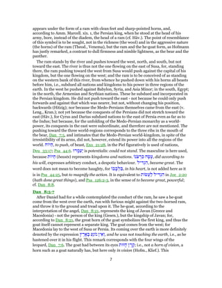 appears under the form of a ram with clean feet and sharp-pointed horns, and,
according to Amm. Marcell. xix. 1, the Persian king, when he stood at the head of his
army, bore, instead of the diadem, the head of a ram (cf. Häv.). The point of resemblance
of this symbol is to be sought, not in the richness (the wool) and in the aggressive nature
(the horns) of the ram (Theod., Venema), but the ram and the he-goat form, as Hofmann
has justly remarked, a contrast to dull firmness and nimble lightness, as the bear and the
panther.
The ram stands by the river and pushes toward the west, north, and south, but not
toward the east. The river is thus not the one flowing on the east of Susa, for, standing
there, the ram pushing toward the west from Susa would push against the capital of his
kingdom, but the one flowing on the west; and the ram is to be conceived of as standing
on the western bank of this river, from whence he pushed down with his horns all beasts
before him, i.e., subdued all nations and kingdoms to his power in three regions of the
earth. In the west he pushed against Babylon, Syria, and Asia Minor; in the south, Egypt;
in the north, the Armenian and Scythian nations. These he subdued and incorporated in
the Persian kingdom. He did not push toward the east - not because he could only push
forwards and against that which was nearer, but not, without changing his position,
backwards (Hitzig); nor because the Medo-Persians themselves came from the east (v.
Leng., Kran.); not yet because the conquests of the Persians did not stretch toward the
east (Häv.), for Cyrus and Darius subdued nations to the east of Persia even as far as to
the Indus; but because, for the unfolding of the Medo-Persian monarchy as a world-
power, its conquests in the east were subordinate, and therefore are not mentioned. The
pushing toward the three world-regions corresponds to the three ribs in the mouth of
the bear, Dan_7:5, and intimates that the Medo-Persian world-kingdom, in spite of the
irresistibility of its arms, did not, however, extend its power into all the regions of the
world. ‫ח‬ ‫יּ‬ ַ‫,ח‬ to push, of beast, Exo_21:28, in the Piel figuratively is used of nations,
Deu_33:17; Psa_44:6. ‫דוּ‬ ָ‫מ‬ַ‫ַע‬‫י‬ is potentialis: could not stand. The masculine is here used,
because ‫ת‬ ‫יּ‬ ַ‫ח‬ (beasts) represents kingdoms and nations. ‫ֹנ‬‫צ‬ ְ‫ר‬ ִ‫כ‬ ‫ה‬ָ‫שׂ‬ָ‫,ע‬ did according to
his will, expresses arbitrary conduct, a despotic behaviour. ‫יל‬ ִ‫דּ‬ְ‫ג‬ ִ‫,ה‬ became great. The
word does not mean to become haughty, for ‫ב‬ ָ‫ב‬ ְ‫ל‬ ִ‫,בּ‬ in his heart, is not added here as it
is in Psa_44:25, but to magnify the action. It is equivalent to ‫ת‬ ‫ֲשׂ‬‫ע‬ַ‫ל‬ ‫יל‬ ִ‫דּ‬ְ‫ג‬ ִ‫ה‬ in Joe_2:20
(hath done great things), and Psa_126:2-3, in the sense of to become great, powerful;
cf. Dan_8:8.
Dan_8:5-7
After Daniel had for a while contemplated the conduct of the ram, he saw a he-goat
come from the west over the earth, run with furious might against the two-horned ram,
and throw it to the ground and tread upon it. The he-goat, according to the
interpretation of the angel, Dan_8:21, represents the king of Javan (Greece and
Macedonia) - not the person of the king (Gesen.), but the kingship of Javan; for,
according to Dan_8:21, the great horn of the goat symbolizes the first king, and thus the
goat itself cannot represent a separate king. The goat comes from the west; for
Macedonia lay to the west of Susa or Persia. Its coming over the earth is more definitely
denoted by the expression ‫ץ‬ ֶ‫ר‬ ָ‫א‬ ָ‫בּ‬ ַ‫ֵע‬‫ג‬ ‫נ‬ ‫ין‬ ֵ‫א‬ ְ‫,ו‬ and he was not touching the earth, i.e., as he
hastened over it in his flight. This remark corresponds with the four wings of the
leopard, Dan_7:6. The goat had between its eyes ‫זוּת‬ ָ‫ח‬ ‫ן‬ ֶ‫ר‬ ֶ‫;ק‬ i.e., not a horn of vision, a
horn such as a goat naturally has, but here only in vision (Hofm., Klief.). This
7
 