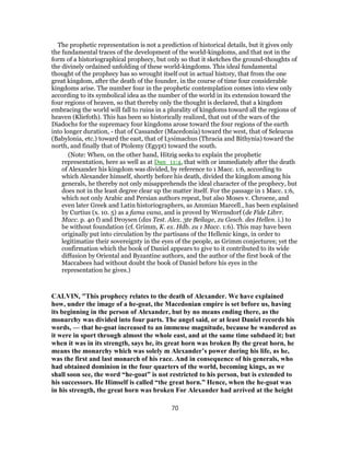 The prophetic representation is not a prediction of historical details, but it gives only
the fundamental traces of the development of the world-kingdoms, and that not in the
form of a historiographical prophecy, but only so that it sketches the ground-thoughts of
the divinely ordained unfolding of these world-kingdoms. This ideal fundamental
thought of the prophecy has so wrought itself out in actual history, that from the one
great kingdom, after the death of the founder, in the course of time four considerable
kingdoms arise. The number four in the prophetic contemplation comes into view only
according to its symbolical idea as the number of the world in its extension toward the
four regions of heaven, so that thereby only the thought is declared, that a kingdom
embracing the world will fall to ruins in a plurality of kingdoms toward all the regions of
heaven (Kliefoth). This has been so historically realized, that out of the wars of the
Diadochs for the supremacy four kingdoms arose toward the four regions of the earth
into longer duration, - that of Cassander (Macedonia) toward the west, that of Seleucus
(Babylonia, etc.) toward the east, that of Lysimachus (Thracia and Bithynia) toward the
north, and finally that of Ptolemy (Egypt) toward the south.
(Note: When, on the other hand, Hitzig seeks to explain the prophetic
representation, here as well as at Dan_11:4, that with or immediately after the death
of Alexander his kingdom was divided, by reference to 1 Macc. 1:6, according to
which Alexander himself, shortly before his death, divided the kingdom among his
generals, he thereby not only misapprehends the ideal character of the prophecy, but
does not in the least degree clear up the matter itself. For the passage in 1 Macc. 1:6,
which not only Arabic and Persian authors repeat, but also Moses v. Chroene, and
even later Greek and Latin historiographers, as Ammian Marcell., has been explained
by Curtius (x. 10. 5) as a fama vana, and is proved by Wernsdorf (de Fide Librr.
Macc. p. 40 f) and Droysen (das Test. Alex. 3te Beilage, zu Gesch. des Hellen. i.) to
be without foundation (cf. Grimm, K. ex. Hdb. zu 1 Macc. 1:6). This may have been
originally put into circulation by the partisans of the Hellenic kings, in order to
legitimatize their sovereignty in the eyes of the people, as Grimm conjectures; yet the
confirmation which the book of Daniel appears to give to it contributed to its wide
diffusion by Oriental and Byzantine authors, and the author of the first book of the
Maccabees had without doubt the book of Daniel before his eyes in the
representation he gives.)
CALVIN, "This prophecy relates to the death of Alexander. We have explained
how, under the image of a he-goat, the Macedonian empire is set before us, having
its beginning in the person of Alexander, but by no means ending there, as the
monarchy was divided into four parts. The angel said, or at least Daniel records his
words, — that he-goat increased to an immense magnitude, because he wandered as
it were in sport through almost the whole east, and at the same time subdued it; but
when it was in its strength, says he, its great horn was broken By the great horn, he
means the monarchy which was solely m Alexander’s power during his life, as he,
was the first and last monarch of his race. And in consequence of his generals, who
had obtained dominion in the four quarters of the world, becoming kings, as we
shall soon see, the word “he-goat” is not restricted to his person, but is extended to
his successors. He Himself is called “the great horn.” Hence, when the he-goat was
in his strength, the great horn was broken For Alexander had arrived at the height
70
 
