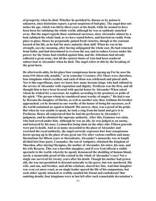 of prosperity when he died. Whether he perished by disease or by poison is
unknown, since historians report; a great suspicion of foul-play. The angel does not
notice his age, which was thirty-three years at his death, while he seemed to have
been born for subduing the whole world, although he was so suddenly snatched
away. But the angel regards those continued successes, since Alexander almost by a
look subdued the whole land, as we have stated before, and hurried on rashly from
place to place. Hence he perpetually gained fresh victories, though at the constant
hazard of his life, as he had far more audacity than skill. When he was in his
strength, says he; meaning, after having subjugated the whole east. He had returned
from India, and had determined to re-cross the sea, and to reduce Greece under his
power; for the States had rebelled against him, and the Athenians had already
collected a great army; but all the eastern States of Asia had been rendered
subservient to Alexander when he died. The angel refers to this by the breaking of
the great horn.
He afterwards adds, In his place four conspicuous horns sprang up For he uses the
noun ‫חזות‬ chezeveth, notable,” as in yesterday’s Lecture. (51) There were, therefore,
four kingdoms which excelled, and each of them was celebrated and placed aloft.
Nor is this superfluous, since we know how many became kings, who had enlisted in
the service of Alexander with reputation and dignity. Perdiccas was the first, and all
thought him to have been favored with special honor by Alexander When asked
whom he wished for a successor, he replied, according to the greatness or pride of
his spirit, “The person whom he considered most worthy of empire.” He had a son
by Roxana the daughter of Darius, as well as another son; then Aridmus his brother
approached; yet he deemed no one worthy of the honor of being his successor, as if
the world contained no equal to himself. His answer, then, was a proof of his pride.
But when he was unable to speak, he took a ring from his hand and gave it to
Perdieeas. Hence all conjectured that he had the preference in Alexander’s
judgment, and he obtained the supreme authority. After this, Eumenes was slain,
who had served under him. Although he was an ally, he was judged as an enemy,
and betrayed by his men; Lysimachus being slain on the other side. Fifteen generals
were put to death. And as so many succeeded to the place of Alexander and
exercised the royal authority, the angel correctly expresses how four conspicuous
horns sprang up in the place of one great one For after various conflicts and many
fluctuations for fifteen years or thereabouts, Alexander’s monarchy was at length
divided into four parts. Cassander, the son of Antipater, obtained the kingdom of
Macedon, after slaying Olympias, the mother of Alexander, his sister, his sons, and
his wife Rexaria. This was a horrible slaughter, and if ever God offered a visible
spectacle to the world, whereby he openly denounced the shedding of human blood,
surely a memorable proof of this existed in the whole of Alexander’s race! Not a
single one survived for twenty years after his death. Though his mother had grown
old, she was not permitted to descend naturally to the grave, but was murdered. His
wife, and son, and brother, and all his relations, shared her fate. And that slaughter
was even yet more cruel, as no single leader spared the life of his companions, but
each either openly attacked or craftily assailed his friend and confederate! But
omitting details, four kingdoms were at last left after such remarkable devastation’s.
71
 