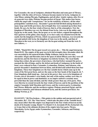 For Cassander, the son of Antipater, obtained Macedon and some part of Thrace,
together with the cities of Greece. Seleucus became master in Syria; Antigonus in
Asia Minor, joining Phrygia, Paphlagonia, and all other Asiatic regions, after five or
six generals were slain. Ptolemy became prefect of Egypt. This makes four horns,
which the angel calls “conspicuous,” for on the testimony of history, all the other
principalities vanished away. Alexander’s generals had divided among themselves
many large and fertile provinces, but at length they were summed up in these four
heads. He says, by the four winds of heaven, that is, of the atmosphere. Now the
kingdom of Macedon was very far distant from Syria; Asia was in the midst, and
Egypt lay to the south. Thus, the he-goat, as we saw before, reigned throughout the
four quarters of the globe; since Egypt, as we have said, was situated towards the
south; but the kingdom of Persia, which was possessed by Seleucus, was towards the
east and united with Syria; the kingdom of Asia was to the north, and that of
Macedon to the west, as we formerly saw the he-goat setting out from the west. It
now follows, —
COKE, "Daniel 8:8. The he-goat waxed very great, &c.— This the angel interprets,
Daniel 8:22. The empire of the goat was in its full strength when Alexander died. He
was succeeded by his natural brother Philip Aridaeus, and by his two sons,
Alexander AEgus and Hercules; but in the space of about fifteen years they were all
murdered, and the first horn or kingdom was intirely broken. The royal family
being thus extinct, the governors of provinces, who had before usurped the power,
usurped the title of kings, and by the defeat and death of Antigonus, in the battle of
Issus, were reduced to four; Cassander, Lysimachus, Ptolemy, and Seleucus, who
parted Alexander's dominions between them, and divided and settled them into four
kingdoms. These four kingdoms are the four notable horns which came up in the
room of the first great horn, and are the same as the four heads of the leopard, ch. 7.
Four kingdoms shall stand up,—but not in his power: they were to be kingdoms of
Greeks, not of Alexander's own family, but only of his nation: neither were they to
be equal to him in power and dominion; as an empire united is certainly more
powerful than the same divided, and the whole greater than any of its parts. They
were likewise to extend towards the four winds of heaven; and in the partition of the
empire Cassander held Macedon and Greece, and the western parts; Lysimachus
had Thrace, Bithynia, and the northern regions: Ptolemy possessed Egypt, and the
southern countries; and Seleucus obtained Syria, and the eastern provinces. See
Bishop Newton, p. 27.
ELLICOTT, "(8) Was broken.—This points to the sudden and unexpected end of
Alexander, B.C. 323. The “four horns,” which take the place of the “notable horn,”
may mean either that this empire was dispersed to the four winds of heaven on the
death of its founder (comp. Daniel 7:2; Daniel 11:4; Jeremiah 49:36; Zechariah 2:6),
or it may hint at the ultimate division of the empire into four parts, Thrace,
Macedonia, Syria, Egypt, under Symmachus, Cassander, Seleucus, and Ptolemy
respectively.
72
 