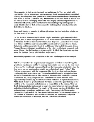 Elam resulting in their scattering to all parts of the earth. They are winds with
‘worldwide’ effects, although we must remember that it means the known world of
that day. Israel too had been spread in all directions around the known world by the
four winds of heaven (Zechariah 2:6). Thus the idea of the four winds of heaven is of
the activity of God stirring up ‘the world’ with mighty effects (compare Daniel 7:2
and contrast Ezekiel 37:9 where the four winds are life giving for the people of
God). The idea here is that, just as Alexander had magnified himself, so they also
defied God to His face.
Some see it simply as meaning in all four directions, but that is the four winds, not
the four winds of heaven.
On the death of Alexander the Great his empire was in fact split between his four
generals, two of whom were prominent in the Mediterranean world north and south
of Palestine. Most who hold this view think that they were Lysimachus (who ruled
over Thrace and Bithynia), Cassander (Macedonia and Greece), Seleucus (Syria,
Babylonia, and the eastern territories), and Ptolemy (Egypt, Palestine, and Arabia
Petrea). However, the exact identification of the rulers is debatable because it took
about 20 years for the kingdom to be successfully divided. But there is no question
about the fact that Greece split into four major parts.
Antiochus Epiphanes - The Persecutor of the Jews and Despoiler of the Temple.
PULPIT, "Therefore the he-goat waxed very great: and when he was strong, the
great horn was broken; and for it came up four notable ones toward the four winds
of heaven. The two Greek versions differ from the Massoretic only in this—that the
four horns are not mentioned as notable horns, but simply ́̔‫ו‬‫פוסב‬ , "other." The
Peshitta agrees closely with the Massoretic. The Greek versions indicate that the
reading they had before them was '"haroth instead of hazooth; hazooth has been
borrowed from the fifth verse. The empire of Alexander had reached its greatest
extent when the young conqueror fell a victim to what seems malarial fever,
aggravated by his drinking. His life was broken off before its legitimate conclusion.
At his death there was great confusion. Perdiccas assumed the guardianship of the
children of the conqueror, and attempted to succeed him in the empire. After his
death Antigonus in turn attempted to secure the imperial power, but was defeated
and slain at the battle of Ipsus. The empire of Alexander was then divided into four
main portions—Macedonia and Greece, under Cassander; Asia Minor, under
Lysimachus; Syria and all the East, under Seleucus; and Cyrene, under Ptolemy. In
the two first of these there were several revolutions, but finally the Antigonids
established themselves in Macedon, and the Attalids in Asia Minor.
74
 