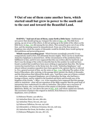 9 Out of one of them came another horn, which
started small but grew in power to the south and
to the east and toward the Beautiful Land.
BARNES, "And out of one of them, came forth a little horn - Emblematic of
new power that should spring up. Compare the notes at Dan_7:8. This little horn
sprang, up out of one of the others; it did not spring up in the midst of the others as the
little horn, in Dan_7:8, did among the ten others. This seemed to grow out of one of the
four, and the meaning cannot be misunderstood. From one of the four powers or
kingdoms into which the empire of Alexander would be divided, there would spring up
this ambitions and persecuting power.
Which waxed exceeding great - Which became exceedingly powerful. It was
comparatively small at first, but ultimately became mighty. There can be no doubt that
Antiochus Epiphanes is denoted here. All the circumstances of the prediction find a
fulfillment in him; and if it were supposed that this was written after he had lived, and
that it was the design of the writer to describe him by this symbol, he could not have
found a symbol that would have been more striking or appropriate than this. The Syriac
version has inserted here, in the Syriae text, the words “Antiochus Epiphanes,” and
almost without exception expositors have been agreed in the opinion that he is referred
to. For a general account of him, see the notes at Dan_7:24, following The author of the
book of Maccabees, after noticing, in the passage above quoted, the death of Alexander,
and the distractions that followed his death, says, “And there came out of them a wicked
root, Antiochus, surnamed Epiphanes, son of Antiochus the king, who had been a
hostage at Rome, and he reigned in the hundred and thirty and seventh year of the
kingdom of the Greeks,” 1 Macc. 1:10. A few expositors have supposed that this passage
refers to Antichrist - what will not expositors of the Bible suppose? But the great body of
interpreters have understood it to refer to Antiochus. This prince was a successor of
Seleucus Nicator, who, in the division of the empire of Alexander, obtained Syria,
Babylonia, Media, etc. (see above the note at Dan_8:8), and whose capital was Antioch.
The succession of princes who reigned in Antioch, from Seleucus to Antiochus
Epiphanes, were as follows:
(1) Seleucus Nicator, 312-280 b.c.
(2) Antiochus Soter, his son, 280-261.
(3) Antiochus Theos, his son, 261-247.
(4) Seleucus Callinicus, his son, 247-226.
(5) (Alexander), or Seleucus Ceraunus, his son, 226-223.
(6) Antiochus the Great, his brother, 223-187.
(7) Seleucus Philopater, his son, 187-176.
75
 