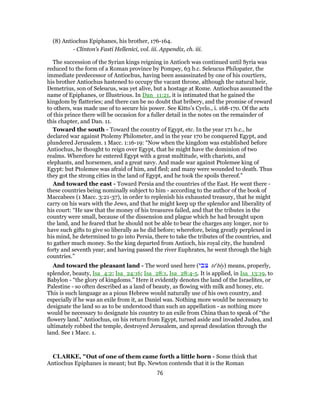 (8) Antiochus Epiphanes, his brother, 176-164.
- Clinton’s Fasti Hellenici, vol. iii. Appendix, ch. iii.
The succession of the Syrian kings reigning in Antioch was continued until Syria was
reduced to the form of a Roman province by Pompey, 63 b.c. Seleucus Philopater, the
immediate predecessor of Antiochus, having been assassinated by one of his courtiers,
his brother Antiochus hastened to occupy the vacant throne, although the natural heir,
Demetrius, son of Seleucus, was yet alive, but a hostage at Rome. Antiochus assumed the
name of Epiphanes, or Illustrious. In Dan_11:21, it is intimated that he gained the
kingdom by flatteries; and there can be no doubt that bribery, and the promise of reward
to others, was made use of to secure his power. See Kitto’s Cyclo., i. 168-170. Of the acts
of this prince there will be occasion for a fuller detail in the notes on the remainder of
this chapter, and Dan. 11.
Toward the south - Toward the country of Egypt, etc. In the year 171 b.c., he
declared war against Ptolemy Philometer, and in the year 170 he conquered Egypt, and
plundered Jerusalem. 1 Macc. 1:16-19: “Now when the kingdom was established before
Antiochus, he thought to reign over Egypt, that he might have the dominion of two
realms. Wherefore he entered Egypt with a great multitude, with chariots, and
elephants, and horsemen, and a great navy. And made war against Ptolemee king of
Egypt: but Ptolemee was afraid of him, and fled; and many were wounded to death. Thus
they got the strong cities in the land of Egypt, and he took the spoils thereof.”
And toward the east - Toward Persia and the countries of the East. He went there -
these countries being nominally subject to him - according to the author of the book of
Maccabees (1 Macc. 3:21-37), in order to replenish his exhausted treasury, that he might
carry on his wars with the Jews, and that he might keep up the splendor and liberality of
his court: “He saw that the money of his treasures failed, and that the tributes in the
country were small, because of the dissension and plague which he had brought upon
the land, and he feared that he should not be able to bear the charges any longer, nor to
have such gifts to give so liberally as he did before; wherefore, being greatly perplexed in
his mind, he determined to go into Persia, there to take the tributes of the countries, and
to gather much money. So the king departed from Antioch, his royal city, the hundred
forty and seventh year; and having passed the river Euphrates, he went through the high
countries.”
And toward the pleasant land - The word used here (‫צבי‬ tse
bı̂y) means, properly,
splendor, beauty, Isa_4:2; Isa_24:16; Isa_28:1, Isa_28:4-5. It is applied, in Isa_13:19, to
Babylon - “the glory of kingdoms.” Here it evidently denotes the land of the Israelites, or
Palestine - so often described as a land of beauty, as flowing with milk and honey, etc.
This is such language as a pious Hebrew would naturally use of his own country, and
especially if he was an exile from it, as Daniel was. Nothing more would be necessary to
designate the land so as to be understood than such an appellation - as nothing more
would be necessary to designate his country to an exile from China than to speak of “the
flowery land.” Antiochus, on his return from Egypt, turned aside and invaded Judea, and
ultimately robbed the temple, destroyed Jerusalem, and spread desolation through the
land. See 1 Macc. 1.
CLARKE, "Out of one of them came forth a little horn - Some think that
Antiochus Epiphanes is meant; but Bp. Newton contends that it is the Roman
76
 