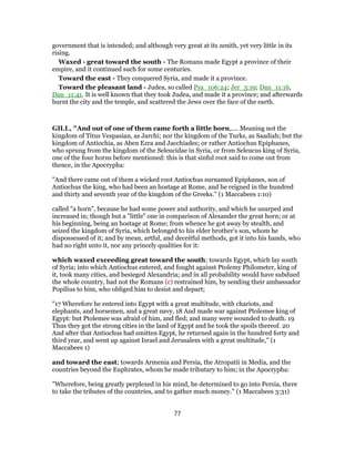 government that is intended; and although very great at its zenith, yet very little in its
rising.
Waxed - great toward the south - The Romans made Egypt a province of their
empire, and it continued such for some centuries.
Toward the east - They conquered Syria, and made it a province.
Toward the pleasant land - Judea, so called Psa_106:24; Jer_3:19; Dan_11:16,
Dan_11:41. It is well known that they took Judea, and made it a province; and afterwards
burnt the city and the temple, and scattered the Jews over the face of the earth.
GILL, "And out of one of them came forth a little horn,.... Meaning not the
kingdom of Titus Vespasian, as Jarchi; nor the kingdom of the Turks, as Saadiah; but the
kingdom of Antiochia, as Aben Ezra and Jacchiades; or rather Antiochus Epiphanes,
who sprung from the kingdom of the Seleucidae in Syria, or from Seleucus king of Syria,
one of the four horns before mentioned: this is that sinful root said to come out from
thence, in the Apocrypha:
"And there came out of them a wicked root Antiochus surnamed Epiphanes, son of
Antiochus the king, who had been an hostage at Rome, and he reigned in the hundred
and thirty and seventh year of the kingdom of the Greeks.'' (1 Maccabees 1:10)
called "a horn", because he had some power and authority, and which he usurped and
increased in; though but a "little" one in comparison of Alexander the great horn; or at
his beginning, being an hostage at Rome; from whence he got away by stealth, and
seized the kingdom of Syria, which belonged to his elder brother's son, whom he
dispossessed of it; and by mean, artful, and deceitful methods, got it into his hands, who
had no right unto it, nor any princely qualities for it:
which waxed exceeding great toward the south; towards Egypt, which lay south
of Syria; into which Antiochus entered, and fought against Ptolemy Philometer, king of
it, took many cities, and besieged Alexandria; and in all probability would have subdued
the whole country, had not the Romans (c) restrained him, by sending their ambassador
Popilius to him, who obliged him to desist and depart;
"17 Wherefore he entered into Egypt with a great multitude, with chariots, and
elephants, and horsemen, and a great navy, 18 And made war against Ptolemee king of
Egypt: but Ptolemee was afraid of him, and fled; and many were wounded to death. 19
Thus they got the strong cities in the land of Egypt and he took the spoils thereof. 20
And after that Antiochus had smitten Egypt, he returned again in the hundred forty and
third year, and went up against Israel and Jerusalem with a great multitude,'' (1
Maccabees 1)
and toward the east; towards Armenia and Persia, the Atropatii in Media, and the
countries beyond the Euphrates, whom he made tributary to him; in the Apocrypha:
"Wherefore, being greatly perplexed in his mind, he determined to go into Persia, there
to take the tributes of the countries, and to gather much money.'' (1 Maccabees 3:31)
77
 