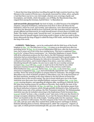 "1 About that time king Antiochus travelling through the high countries heard say, that
Elymais in the country of Persia was a city greatly renowned for riches, silver, and gold;
2 And that there was in it a very rich temple, wherein were coverings of gold, and
breastplates, and shields, which Alexander, son of Philip, the Macedonian king, who
reigned first among the Grecians, had left there.'' (1 Maccabees 6)
and toward the pleasant land; the land of Judea, so called because of its delightful
situation, and great fruitfulness; and because God chose it above all others for his
habitation; where his word, and worship, and ordinances, were observed and enjoyed;
and where the Messiah should be born and dwell; into this Antiochus led his army, and
greatly afflicted and distressed it; he made himself master of most places in Galilee and
Judea. The Arabic version reads "toward the west"; no mention is made of the north,
because there he himself reigned; Syria being north to Egypt, as that was south to Syria;
hence afterwards the king of Egypt is called the king of the south, and the king of Syria
the king of the north.
JAMISON, "little horn — not to be confounded with the little horn of the fourth
kingdom in Dan_7:8. The little horn in Dan_7:8 comes as an eleventh horn after ten
preceding horns. In Dan_8:9 it is not an independent fifth horn, after the four previous
ones, but it arises out of one of the four existing horns. This horn is explained (Dan_
8:23) to be “a king of fierce countenance,” etc. Antiochus Epiphanes is meant. Greece
with all its refinement produces the first, that is, the Old Testament Antichrist.
Antiochus had an extraordinary love of art, which expressed itself in grand temples. He
wished to substitute Zeus Olympius for Jehovah at Jerusalem. Thus first heathen
civilization from below, and revealed religion from above, came into collision.
Identifying himself with Jupiter, his aim was to make his own worship universal
(compare Dan_8:25 with Dan_11:36); so mad was he in this that he was called
Epimanes (maniac) instead of Epiphanes. None of the previous world rulers,
Nebuchadnezzar (Dan_4:31-34), Darius (Dan_6:27, Dan_6:28), Cyrus (Ezr_1:2-4),
Artaxerxes Longimanus (Ezr_7:12), had systematically opposed the Jews’ religious
worship. Hence the need of prophecy to prepare them for Antiochus. The struggle of the
Maccabees was a fruit of Daniel’s prophecy (1 Maccabees 2:59). He is the forerunner of
the final Antichrist, standing in the same relation to the first advent of Christ that
Antichrist does to His second coming. The sins in Israel which gave rise to the Greek
Antichrist were that some Jews adopted Hellenic customs (compare Dan_11:30, Dan_
11:32), erecting theaters, and regarding all religions alike, sacrificing to Jehovah, but at
the same time sending money for sacrifices to Hercules. Such shall be the state of the
world when ripe for Antichrist. At Dan_8:9 and Dan_8:23 the description passes from
the literal Antiochus to features which, though partially attributed to him, hold good in
their fullest sense only of his antitype, the New Testament Antichrist. The Mohammedan
Antichrist may also be included; answering to the Euphratean (Turk) horsemen (Rev_
9:14-21), loosed “an hour, a day, a month, a year” (391 years, in the year-day theory), to
scourge corrupted, idolatrous Christianity. In a.d. 637 the Saracen Moslem mosque of
Omar was founded on the site of the temple, “treading under foot the sanctuary” (Dan_
8:11-13); and there it still remains. The first conquest of the Turks over Christians was in
a.d. 1281; and 391 years after they reached their zenith of power and began to decline,
Sobieski defeating them at Vienna. Mohammed II, called “the conqueror,” reigned a.d.
1451-1481, in which period Constantinople fell; 391 years after brings us to our own day,
78
 