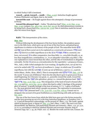 in which Turkey’s fall is imminent.
waxed ... great, toward ... south — (Dan_11:25). Antiochus fought against
Ptolemy Philometer and Egypt, that is, the south.
toward the east — He fought against those who attempted a change of government
in Persia.
toward the pleasant land — Judea, “the glorious land” (Dan_11:16, Dan_11:41,
Dan_11:45; compare Psa_48:2; Eze_20:6, Eze_20:15). Its chief pleasantness consists in
its being God’s chosen land (Psa_132:13; Jer_3:19). Into it Antiochus made his inroad
after his return from Egypt.
K&D, "The interpretation of the vision.
Dan_8:9
Without following the development of the four horns further, the prophecy passes
over to the little horn, which grew up out of one of the four horns, and gained great
significance in relation to the history of the people of God. The masculine forms ‫ם‬ ֶ‫ה‬ ֵ‫מ‬
and ‫א‬ָ‫ָצ‬‫י‬ (out of them came) are to be explained as a constructio ad sensum. ‫ת‬ ַ‫ח‬ ַ‫א‬ (one)
after ‫ן‬ ֶ‫ר‬ ֶ‫ק‬ (horn) is as little superfluous as is the ‫ן‬ ִ‫מ‬ in ‫ה‬ ָ‫יר‬ ִ‫ע‬ ְ‫צּ‬ ִ‫.מ‬ ‫ת‬ ַ‫ח‬ ַ‫א‬ is a numeral, one
horn, not several; ‫ן‬ ִ‫מ‬ is either comparative, less than little, i.e., very little (Ewald), or, as
less than insignificance, wretchedness, i.e., in an altogether miserable way (Häv.). The
one explanation is more forced than the other, and the idea of wretchedness is altogether
untenable. Yet the ‫ן‬ ִ‫מ‬ serves as a circumlocution for the superlative = perpaucus (Gesen.,
Win., Aub.), while verbal analogies for it are wanting. ‫ן‬ ִ‫מ‬ signifies from, out of; but it is
not to be united with ‫ן‬ ֶ‫ר‬ ֶ‫:ק‬ one horn of smallness (v. Leng.), in which case ‫ן‬ ִ‫מ‬ would be
superfluous, but with the verb ‫א‬ָ‫ָצ‬‫י‬: it came up out of littleness, a parvo, i.e., a parvis
initiis (Maur., Hofm., Kran., Klief.). Thus it corresponds with ‫ת‬ ָ‫ק‬ ְ‫ל‬ ִ‫ס‬ ‫ה‬ ָ‫יר‬ֵ‫,זְע‬ Dan_7:8. In
the words “it arose out of littleness” there lies the idea that it grew to great power from a
small beginning; for it became very great, i.e., powerful, toward the south, toward the
east, and toward the ‫י‬ ִ‫ב‬ ְ‫צּ‬ ַ‫ה‬ (the splendour, glory), i.e., toward the glorious land. ‫י‬ ִ‫ב‬ ְ‫צּ‬ ַ‫ה‬ =
‫י‬ ִ‫ב‬ ְ‫צּ‬ ַ‫ה‬ ‫ץ‬ ֶ‫ר‬ ֶ‫,א‬ Dan_11:16, Dan_11:41. This designation of the land of Israel is framed after
Jer_3:19 and Eze_20:6, Eze_20:15, where this land is called “a heritage of the greatest
glory of nations” (a goodly heritage of the host of nations, E. V.), “a glory of all lands,”
i.e., the most glorious land which a people can possess. The expression is synonymous
with ‫ה‬ ָ‫דּ‬ ְ‫מ‬ ֶ‫ח‬ ‫ץ‬ ֶ‫ר‬ ֶ‫א‬ (“pleasant land”), Jer_3:19; Zec_7:14; Psa_106:24. Canaan was so
designate don account of its great fruitfulness as a land flowing with milk and honey; cf.
Eze_20:6.
The one of the four horns from which the little horn grew up is the Syrian monarchy,
and the horn growing up out of it is the king Antiochus Epiphanes, as Josephus (Ant. x.
11. 7) and all interpreters acknowledge, on the ground of 1 Macc. 1:10. The south, against
which he became great, is Egypt (cf. Dan_11:5 and 1 Macc. 1:16ff.). The east is not Asia
(Kranichfeld), but Babylon, and particularly Elymaïs and Armenia, 1 Macc. 1:31, 37; 3:31,
37; 6:1-4, according to which he subdued Elymaïs and overcame Artaxias, king of
Armenia (App. Syr. c. 45, 46; Polyb. xxxi. 11). Besides the south and the east, Canaan, the
79
 