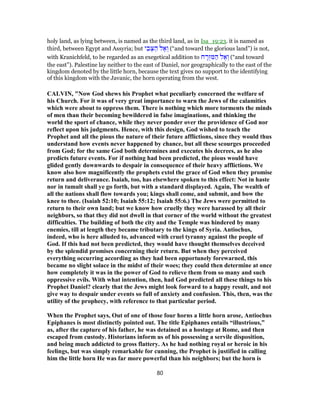 holy land, as lying between, is named as the third land, as in Isa_19:23. it is named as
third, between Egypt and Assyria; but ‫י‬ ִ‫ב‬ ְ‫צּ‬ ַ‫ה‬ ‫ל‬ ֶ‫א‬ ְ‫ו‬ (“and toward the glorious land”) is not,
with Kranichfeld, to be regarded as an exegetical addition to ‫ח‬ ָ‫ר‬ְ‫ז‬ ִ‫מּ‬ ַ‫ה‬ ‫ל‬ ֶ‫א‬ ְ‫ו‬ (“and toward
the east”). Palestine lay neither to the east of Daniel, nor geographically to the east of the
kingdom denoted by the little horn, because the text gives no support to the identifying
of this kingdom with the Javanic, the horn operating from the west.
CALVIN, "Now God shews his Prophet what peculiarly concerned the welfare of
his Church. For it was of very great importance to warn the Jews of the calamities
which were about to oppress them. There is nothing which more torments the minds
of men than their becoming bewildered in false imaginations, and thinking the
world the sport of chance, while they never ponder over the providence of God nor
reflect upon his judgments. Hence, with this design, God wished to teach the
Prophet and all the pious the nature of their future afflictions, since they would thus
understand how events never happened by chance, but all these scourges proceeded
from God; for the same God both determines and executes his decrees, as he also
predicts future events. For if nothing had been predicted, the pious would have
glided gently downwards to despair in consequence of their heavy afflictions. We
know also how magnificently the prophets extol the grace of God when they promise
return and deliverance. Isaiah, too, has elsewhere spoken to this effect: Not in haste
nor in tumult shall ye go forth, but with a standard displayed. Again, The wealth of
all the nations shall flow towards you; kings shall come, and submit, and bow the
knee to thee. (Isaiah 52:10; Isaiah 55:12; Isaiah 55:6.) The Jews were permitted to
return to their own land; but we know how cruelly they were harassed by all their
neighbors, so that they did not dwell in that corner of the world without the greatest
difficulties. The building of both the city and the Temple was hindered by many
enemies, till at length they became tributary to the kings of Syria. Antiochus,
indeed, who is here alluded to, advanced with cruel tyranny against the people of
God. If this had not been predicted, they would have thought themselves deceived
by the splendid promises concerning their return. But when they perceived
everything occurring according as they had been opportunely forewarned, this
became no slight solace in the midst of their woes; they could then determine at once
how completely it was in the power of God to relieve them from so many and such
oppressive evils. With what intention, then, had God predicted all these things to his
Prophet Daniel? clearly that the Jews might look forward to a happy result, and not
give way to despair under events so full of anxiety and confusion. This, then, was the
utility of the prophecy, with reference to that particular period.
When the Prophet says, Out of one of those four horns a little horn arose, Antiochus
Epiphanes is most distinctly pointed out. The title Epiphanes entails “illustrious,”
as, after the capture of his father, he was detained as a hostage at Rome, and then
escaped from custody. Historians inform us of his possessing a servile disposition,
and being much addicted to gross flattery. As he had nothing royal or heroic in his
feelings, but was simply remarkable for cunning, the Prophet is justified in calling
him the little horn He was far more powerful than his neighbors; but the horn is
80
 