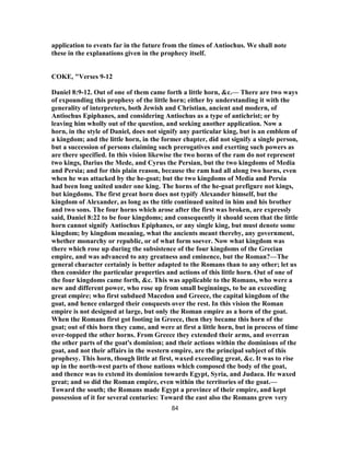 application to events far in the future from the times of Antiochus. We shall note
these in the explanations given in the prophecy itself.
COKE, "Verses 9-12
Daniel 8:9-12. Out of one of them came forth a little horn, &c.— There are two ways
of expounding this prophesy of the little horn; either by understanding it with the
generality of interpreters, both Jewish and Christian, ancient and modern, of
Antiochus Epiphanes, and considering Antiochus as a type of antichrist; or by
leaving him wholly out of the question, and seeking another application. Now a
horn, in the style of Daniel, does not signify any particular king, but is an emblem of
a kingdom; and the little horn, in the former chapter, did not signify a single person,
but a succession of persons claiming such prerogatives and exerting such powers as
are there specified. In this vision likewise the two horns of the ram do not represent
two kings, Darius the Mede, and Cyrus the Persian, but the two kingdoms of Media
and Persia; and for this plain reason, because the ram had all along two horns, even
when he was attacked by the he-goat; but the two kingdoms of Media and Persia
had been long united under one king. The horns of the he-goat prefigure not kings,
but kingdoms. The first great horn does not typify Alexander himself, but the
kingdom of Alexander, as long as the title continued united in him and his brother
and two sons. The four horns which arose after the first was broken, are expressly
said, Daniel 8:22 to be four kingdoms; and consequently it should seem that the little
horn cannot signify Antiochus Epiphanes, or any single king, but must denote some
kingdom; by kingdom meaning, what the ancients meant thereby, any government,
whether monarchy or republic, or of what form soever. Now what kingdom was
there which rose up during the subsistence of the four kingdoms of the Grecian
empire, and was advanced to any greatness and eminence, but the Roman?—The
general character certainly is better adapted to the Romans than to any other; let us
then consider the particular properties and actions of this little horn. Out of one of
the four kingdoms came forth, &c. This was applicable to the Romans, who were a
new and different power, who rose up from small beginnings, to be an exceeding
great empire; who first subdued Macedon and Greece, the capital kingdom of the
goat, and hence enlarged their conquests over the rest. In this vision the Roman
empire is not designed at large, but only the Roman empire as a horn of the goat.
When the Romans first got footing in Greece, then they became this horn of the
goat; out of this horn they came, and were at first a little horn, but in process of time
over-topped the other horns. From Greece they extended their arms, and overran
the other parts of the goat's dominion; and their actions within the dominions of the
goat, and not their affairs in the western empire, are the principal subject of this
prophesy. This horn, though little at first, waxed exceeding great, &c. It was to rise
up in the north-west parts of those nations which composed the body of the goat,
and thence was to extend its dominion towards Egypt, Syria, and Judaea. He waxed
great; and so did the Roman empire, even within the territories of the goat.—
Toward the south; the Romans made Egypt a province of their empire, and kept
possession of it for several centuries: Toward the east also the Romans grew very
84
 