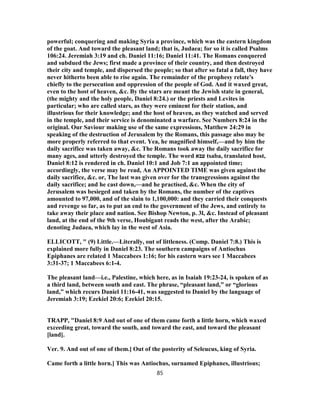 powerful; conquering and making Syria a province, which was the eastern kingdom
of the goat. And toward the pleasant land; that is, Judaea; for so it is called Psalms
106:24. Jeremiah 3:19 and ch. Daniel 11:16; Daniel 11:41. The Romans conquered
and subdued the Jews; first made a province of their country, and then destroyed
their city and temple, and dispersed the people; so that after so fatal a fall, they have
never hitherto been able to rise again. The remainder of the prophesy relate's
chiefly to the persecution and oppression of the people of God. And it waxed great,
even to the host of heaven, &c. By the stars are meant the Jewish state in general,
(the mighty and the holy people, Daniel 8:24.) or the priests and Levites in
particular; who are called stars, as they were eminent for their station, and
illustrious for their knowledge; and the host of heaven, as they watched and served
in the temple, and their service is denominated a warfare. See Numbers 8:24 in the
original. Our Saviour making use of the same expressions, Matthew 24:29 in
speaking of the destruction of Jerusalem by the Romans, this passage also may be
more properly referred to that event. Yea, he magnified himself,—and by him the
daily sacrifice was taken away, &c. The Romans took away the daily sacrifice for
many ages, and utterly destroyed the temple. The word ‫עבא‬ tsaba, translated host,
Daniel 8:12 is rendered in ch. Daniel 10:1 and Job 7:1 an appointed time;
accordingly, the verse may be read, An APPOINTED TIME was given against the
daily sacrifice, &c. or, The last was given over for the transgressions against the
daily sacrifice; and he cast down,—and he practised, &c. When the city of
Jerusalem was besieged and taken by the Romans, the number of the captives
amounted to 97,000, and of the slain to 1,100,000: and they carried their conquests
and revenge so far, as to put an end to the government of the Jews, and entirely to
take away their place and nation. See Bishop Newton, p. 3l, &c. Instead of pleasant
land, at the end of the 9th verse, Houbigant reads the west, after the Arabic;
denoting Judaea, which lay in the west of Asia.
ELLICOTT, " (9) Little.—Literally, out of littleness. (Comp. Daniel 7:8.) This is
explained more fully in Daniel 8:23. The southern campaigns of Antiochus
Epiphanes are related 1 Maccabees 1:16; for his eastern wars see 1 Maccabees
3:31-37; 1 Maccabees 6:1-4.
The pleasant land—i.e., Palestine, which here, as in Isaiah 19:23-24, is spoken of as
a third land, between south and east. The phrase, “pleasant land,” or “glorious
land,” which recurs Daniel 11:16-41, was suggested to Daniel by the language of
Jeremiah 3:19; Ezekiel 20:6; Ezekiel 20:15.
TRAPP, "Daniel 8:9 And out of one of them came forth a little horn, which waxed
exceeding great, toward the south, and toward the east, and toward the pleasant
[land].
Ver. 9. And out of one of them.] Out of the posterity of Seleucus, king of Syria.
Came forth a little horn.] This was Antiochus, surnamed Epiphanes, illustrious;
85
 