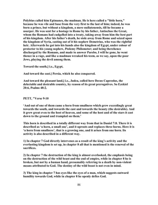 Polybius called him Epimanes, the madman. He is here called a "little horn,"
because he was vile and base from the very first to the last of him; indeed, he was
born a prince, but without a kingdom, a mere nullatenensis, till he became a
usurper. He was sent for a hostage to Rome by his father, Antiochus the Great,
whom the Romans had cudgelled into a treaty, taking away from him the best part
of his kingdom. After his father’s death, he stole away from Rome and seized upon
the kingdom of Syria, casting out of it his nephew Demetrius, who was the rightful
heir. Afterwards he got into his hands also the kingdom of Egypt, under colour of
protector to his young nephew, Ptolemy Philometor; and being therehence
discharged by the Romans, and made to answer Parebo, I will be gone, he went
thence in a rage, and like a madman wreaked his teem, as we say, upon the poor
Jews, playing the devil among them.
Toward the south,] i.e., Egypt,
And toward the east.] Persia, which he also conquered.
And toward the pleasant land,] i.e., Judea, called here Decus Capreolus, the
delectable and desirable country, by reason of its great prerogatives. So Ezekiel
20:6, Psalms 48:2.
PETT, "Verse 9-10
‘And out of one of them came a horn from smallness which grew exceedingly great
towards the south, and towards the east and towards the beauty (the desirable). And
it grew great even to the host of heaven, and some of the host and of the stars it cast
down to the ground and trampled on them.’
This horn is described in a totally different way from that in Daniel 7:8. There it is
described as ‘a horn, a small one’, and it uproots and replaces three horns. Here it is
‘a horn from smallness’, that is a growing one, and it arises from one horn. Its
activity is also described in a different way.
1) In chapter 7 God directly intervenes as a result of the king’s activity and the
everlasting kingdom is set up, in chapter 8 all that is mentioned is the renewal of the
sacrifices.
2) In chapter 7 the destruction of the king is almost overlooked, the emphasis being
on the destruction of the wild beast and the end of empire, while in chapter 8 he is
broken, but not by a human hand, presumably referring to a death by non-violent
means attributed to God. The destiny of the wild beast is not even in mind.
3) The king in chapter 7 has eyes like the eyes of a man, which suggests outward
humility towards God, while in chapter 8 he openly defies God.
86
 