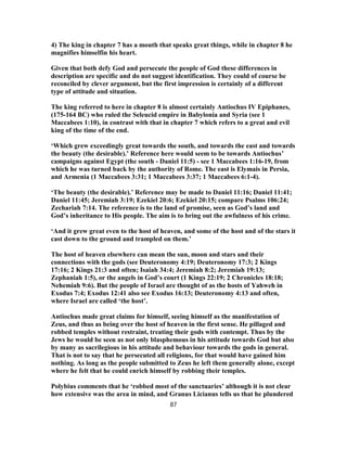 4) The king in chapter 7 has a mouth that speaks great things, while in chapter 8 he
magnifies himselfin his heart.
Given that both defy God and persecute the people of God these differences in
description are specific and do not suggest identification. They could of course be
reconciled by clever argument, but the first impression is certainly of a different
type of attitude and situation.
The king referred to here in chapter 8 is almost certainly Antiochus IV Epiphanes,
(175-164 BC) who ruled the Seleucid empire in Babylonia and Syria (see 1
Maccabees 1:10), in contrast with that in chapter 7 which refers to a great and evil
king of the time of the end.
‘Which grew exceedingly great towards the south, and towards the east and towards
the beauty (the desirable).’ Reference here would seem to be towards Antiochus’
campaigns against Egypt (the south - Daniel 11:5) - see 1 Maccabees 1:16-19, from
which he was turned back by the authority of Rome. The east is Elymais in Persia,
and Armenia (1 Maccabees 3:31; 1 Maccabees 3:37; 1 Maccabees 6:1-4).
‘The beauty (the desirable).’ Reference may be made to Daniel 11:16; Daniel 11:41;
Daniel 11:45; Jeremiah 3:19; Ezekiel 20:6; Ezekiel 20:15; compare Psalms 106:24;
Zechariah 7:14. The reference is to the land of promise, seen as God’s land and
God’s inheritance to His people. The aim is to bring out the awfulness of his crime.
‘And it grew great even to the host of heaven, and some of the host and of the stars it
cast down to the ground and trampled on them.’
The host of heaven elsewhere can mean the sun, moon and stars and their
connections with the gods (see Deuteronomy 4:19; Deuteronomy 17:3; 2 Kings
17:16; 2 Kings 21:3 and often; Isaiah 34:4; Jeremiah 8:2; Jeremiah 19:13;
Zephaniah 1:5), or the angels in God’s court (1 Kings 22:19; 2 Chronicles 18:18;
Nehemiah 9:6). But the people of Israel are thought of as the hosts of Yahweh in
Exodus 7:4; Exodus 12:41 also see Exodus 16:13; Deuteronomy 4:13 and often,
where Israel are called ‘the host’.
Antiochus made great claims for himself, seeing himself as the manifestation of
Zeus, and thus as being over the host of heaven in the first sense. He pillaged and
robbed temples without restraint, treating their gods with contempt. Thus by the
Jews he would be seen as not only blasphemous in his attitude towards God but also
by many as sacrilegious in his attitude and behaviour towards the gods in general.
That is not to say that he persecuted all religions, for that would have gained him
nothing. As long as the people submitted to Zeus he left them generally alone, except
where he felt that he could enrich himself by robbing their temples.
Polybius comments that he ‘robbed most of the sanctuaries’ although it is not clear
how extensive was the area in mind, and Granus Licianus tells us that he plundered
87
 